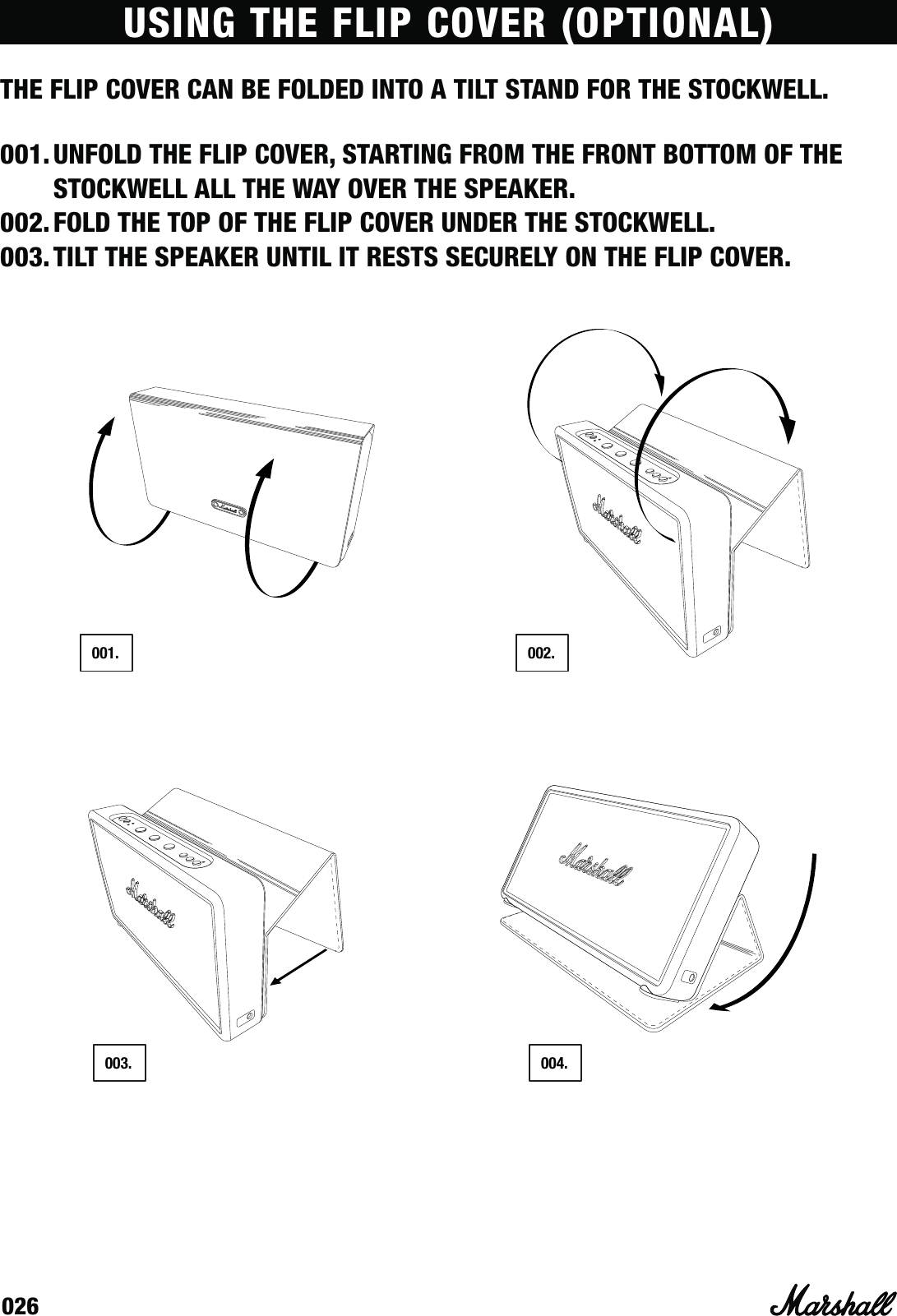 026USING THE FLIP COVER (OPTIONAL)THE FLIP COVER CAN BE FOLDED INTO A TILT STAND FOR THE STOCKWELL.001. UNFOLD THE FLIP COVER, STARTING FROM THE FRONT BOTTOM OF THE STOCKWELL ALL THE WAY OVER THE SPEAKER.002. FOLD THE TOP OF THE FLIP COVER UNDER THE STOCKWELL.003. TILT THE SPEAKER UNTIL IT RESTS SECURELY ON THE FLIP COVER. 003. 004.001. 002.