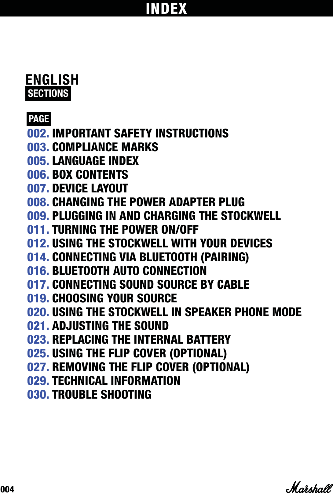 004ENGLISH SECTIONS  PAGE INDEX002. IMPORTANT SAFETY INSTRUCTIONS003. COMPLIANCE MARKS005. LANGUAGE INDEX006. BOX CONTENTS007. DEVICE LAYOUT008. CHANGING THE POWER ADAPTER PLUG009. PLUGGING IN AND CHARGING THE STOCKWELL011. TURNING THE POWER ON/OFF012. USING THE STOCKWELL WITH YOUR DEVICES014. CONNECTING VIA BLUETOOTH (PAIRING)016. BLUETOOTH AUTO CONNECTION 017. CONNECTING SOUND SOURCE BY CABLE019. CHOOSING YOUR SOURCE020. USING THE STOCKWELL IN SPEAKER PHONE MODE021. ADJUSTING THE SOUND023. REPLACING THE INTERNAL BATTERY025. USING THE FLIP COVER (OPTIONAL)027. REMOVING THE FLIP COVER (OPTIONAL)029. TECHNICAL INFORMATION030. TROUBLE SHOOTING