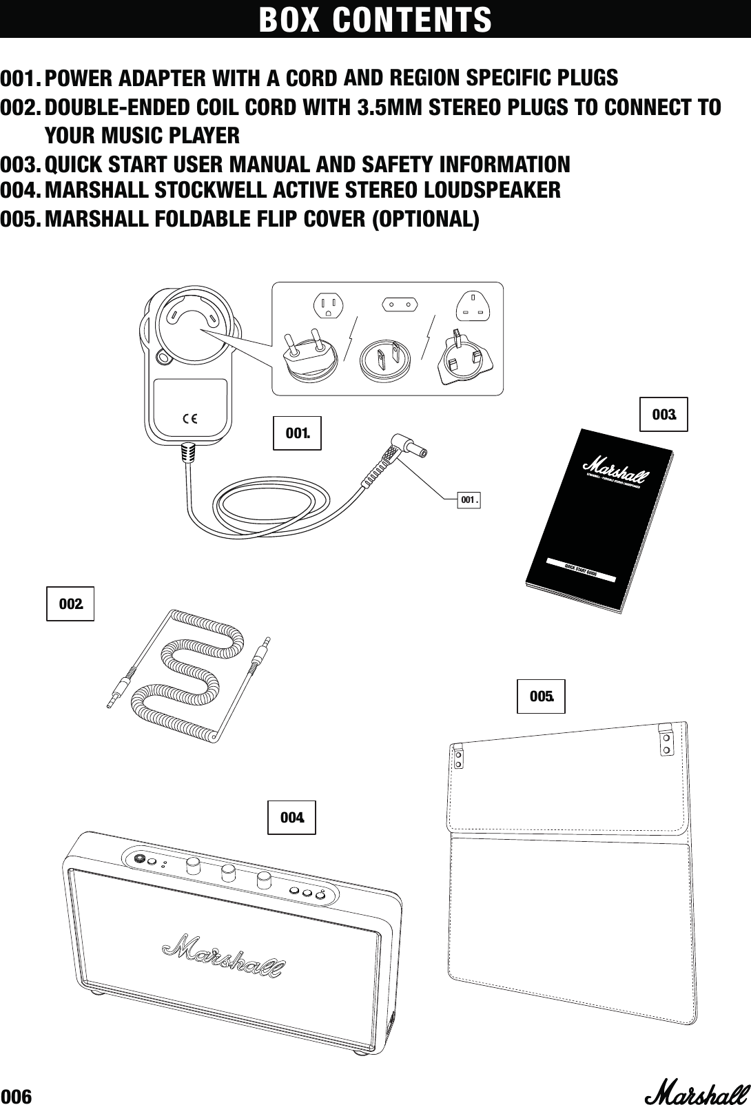 006BOX CONTENTS001. POWER ADAPTER WITH A CORD AND REGION SPECIFIC PLUGS002. DOUBLE-ENDED COIL CORD WITH 3.5MM STEREO PLUGS TO CONNECT TO YOUR MUSIC PLAYER003. QUICK START USER MANUAL AND SAFETY INFORMATION 004. MARSHALL STOCKWELL ACTIVE STEREO LOUDSPEAKER005. MARSHALL FOLDABLE FLIP COVER (OPTIONAL)004.005.002.003.001.001 .
