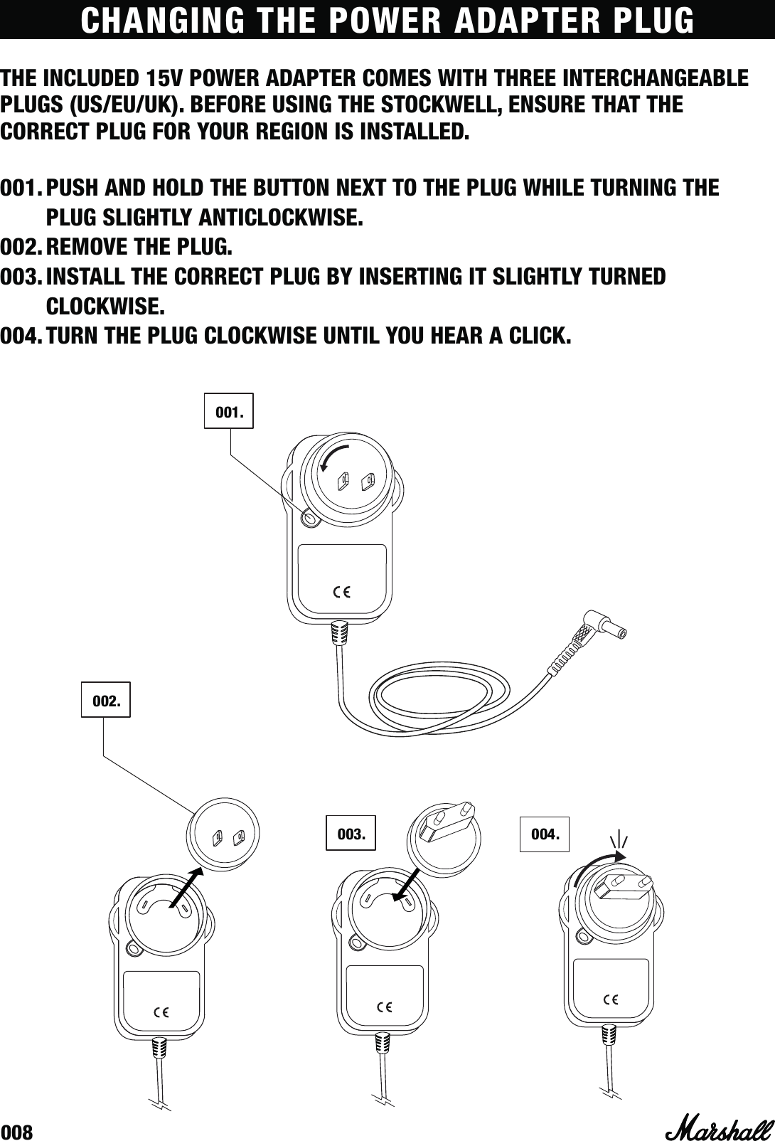 008CHANGING THE POWER ADAPTER PLUGTHE INCLUDED 15V POWER ADAPTER COMES WITH THREE INTERCHANGEABLE PLUGS (US/EU/UK). BEFORE USING THE STOCKWELL, ENSURE THAT THE CORRECT PLUG FOR YOUR REGION IS INSTALLED. 001. PUSH AND HOLD THE BUTTON NEXT TO THE PLUG WHILE TURNING THE PLUG SLIGHTLY ANTICLOCKWISE.002. REMOVE THE PLUG.003. INSTALL THE CORRECT PLUG BY INSERTING IT SLIGHTLY TURNED CLOCKWISE.004. TURN THE PLUG CLOCKWISE UNTIL YOU HEAR A CLICK.001 .003 .002 .0 0 4  .