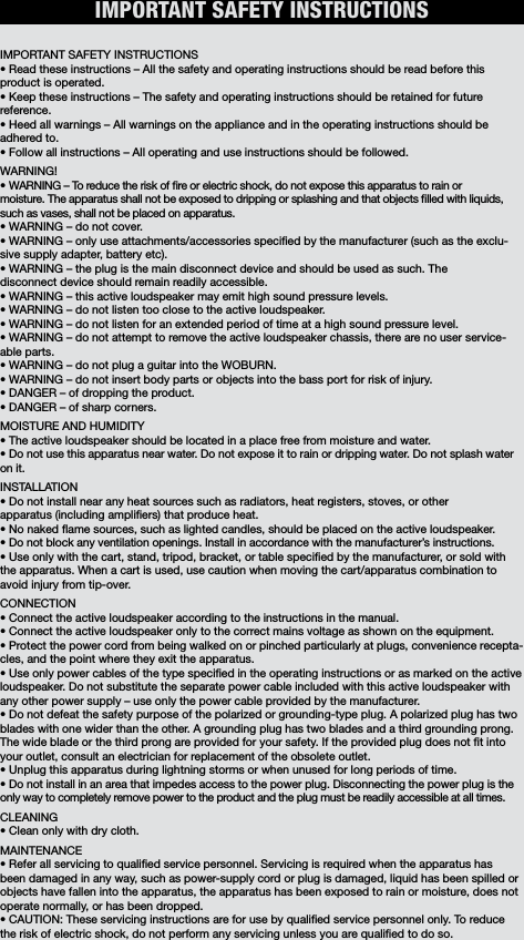 IMPORTANT SAFETY INSTRUCTIONSIMPORTANT SAFETY INSTRUCTIONS• Read these instructions – All the safety and operating instructions should be read before this product is operated. • Keep these instructions – The safety and operating instructions should be retained for future reference. • Heed all warnings – All warnings on the appliance and in the operating instructions should be adhered to. • Follow all instructions – All operating and use instructions should be followed. WARNING!• WARNING – To reduce the risk of re or electric shock, do not expose this apparatus to rain or moisture. The apparatus shall not be exposed to dripping or splashing and that objects lled with liquids, such as vases, shall not be placed on apparatus. • WARNING – do not cover. • WARNING – only use attachments/accessories specied by the manufacturer (such as the exclu-sive supply adapter, battery etc).• WARNING – the plug is the main disconnect device and should be used as such. The disconnect device should remain readily accessible. • WARNING – this active loudspeaker may emit high sound pressure levels. • WARNING – do not listen too close to the active loudspeaker. • WARNING – do not listen for an extended period of time at a high sound pressure level. • WARNING – do not attempt to remove the active loudspeaker chassis, there are no user service-able parts. • WARNING – do not plug a guitar into the WOBURN.• WARNING – do not insert body parts or objects into the bass port for risk of injury.• DANGER – of dropping the product. • DANGER – of sharp corners. MOISTURE AND HUMIDITY • The active loudspeaker should be located in a place free from moisture and water. • Do not use this apparatus near water. Do not expose it to rain or dripping water. Do not splash wateron it.  INSTALLATION• Do not install near any heat sources such as radiators, heat registers, stoves, or other apparatus (including ampliers) that produce heat.• No naked ame sources, such as lighted candles, should be placed on the active loudspeaker. • Do not block any ventilation openings. Install in accordance with the manufacturer’s instructions.• Use only with the cart, stand, tripod, bracket, or table specied by the manufacturer, or sold with the apparatus. When a cart is used, use caution when moving the cart/apparatus combination to avoid injury from tip-over. CONNECTION• Connect the active loudspeaker according to the instructions in the manual. • Connect the active loudspeaker only to the correct mains voltage as shown on the equipment. • Protect the power cord from being walked on or pinched particularly at plugs, convenience recepta-cles, and the point where they exit the apparatus.• Use only power cables of the type specied in the operating instructions or as marked on the active loudspeaker. Do not substitute the separate power cable included with this active loudspeaker with any other power supply – use only the power cable provided by the manufacturer. • Do not defeat the safety purpose of the polarized or grounding-type plug. A polarized plug has two blades with one wider than the other. A grounding plug has two blades and a third grounding prong. The wide blade or the third prong are provided for your safety. If the provided plug does not t into your outlet, consult an electrician for replacement of the obsolete outlet.• Unplug this apparatus during lightning storms or when unused for long periods of time. • Do not install in an area that impedes access to the power plug. Disconnecting the power plug is theonly way to completely remove power to the product and the plug must be readily accessible at all times. CLEANING• Clean only with dry cloth.MAINTENANCE • Refer all servicing to qualied service personnel. Servicing is required when the apparatus has been damaged in any way, such as power-supply cord or plug is damaged, liquid has been spilled or objects have fallen into the apparatus, the apparatus has been exposed to rain or moisture, does not operate normally, or has been dropped. • CAUTION: These servicing instructions are for use by qualied service personnel only. To reduce the risk of electric shock, do not perform any servicing unless you are qualied to do so.