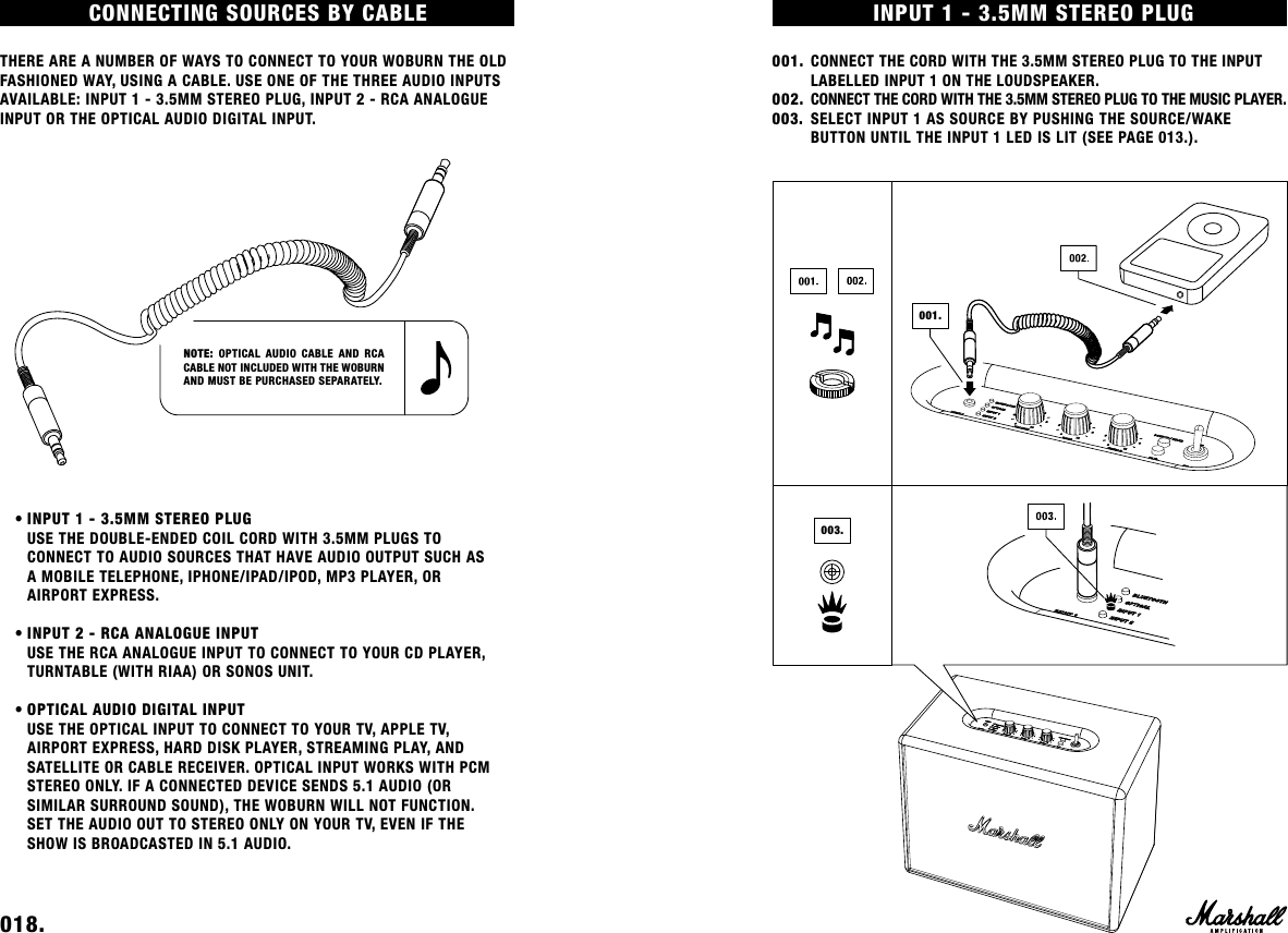 INPUT 1 - 3.5MM STEREO PLUG001. CONNECT THE CORD WITH THE 3.5MM STEREO PLUG TO THE INPUT      LABELLED INPUT 1 ON THE LOUDSPEAKER.002.  CONNECT THE CORD WITH THE 3.5MM STEREO PLUG TO THE MUSIC PLAYER. 003.  SELECT INPUT 1 AS SOURCE BY PUSHING THE SOURCE/WAKE        BUTTON UNTIL THE INPUT 1 LED IS LIT (SEE PAGE 013.).001.003.CONNECTING  SOURCES  BY  CABLE                                                              THERE ARE A NUMBER OF WAYS TO CONNECT TO YOUR WOBURN THE OLD FASHIONED WAY, USING A CABLE. USE ONE OF THE THREE AUDIO INPUTS AVAILABLE: INPUT 1 - 3.5MM STEREO PLUG, INPUT 2 - RCA ANALOGUE INPUT OR THE OPTICAL AUDIO DIGITAL INPUT.    • INPUT 1 - 3.5MM STEREO PLUG  USE THE DOUBLE-ENDED COIL CORD WITH 3.5MM PLUGS TO    CONNECT TO AUDIO SOURCES THAT HAVE AUDIO OUTPUT SUCH AS     A MOBILE TELEPHONE, IPHONE/IPAD/IPOD, MP3 PLAYER, OR    AIRPORT EXPRESS.    • INPUT 2 - RCA ANALOGUE INPUT  USE THE RCA ANALOGUE INPUT TO CONNECT TO YOUR CD PLAYER,    TURNTABLE (WITH RIAA) OR SONOS UNIT.    • OPTICAL AUDIO DIGITAL INPUT  USE THE OPTICAL INPUT TO CONNECT TO YOUR TV, APPLE TV,    AIRPORT EXPRESS, HARD DISK PLAYER, STREAMING PLAY, AND   SATELLITE OR CABLE RECEIVER. OPTICAL INPUT WORKS WITH PCM    STEREO ONLY. IF A CONNECTED DEVICE SENDS 5.1 AUDIO (OR      SIMILAR SURROUND SOUND), THE WOBURN WILL NOT FUNCTION.      SET THE AUDIO OUT TO STEREO ONLY ON YOUR TV, EVEN IF THE      SHOW IS BROADCASTED IN 5.1 AUDIO. 018.    NOTE: OPTICAL AUDIO CABLE AND RCA CABLE NOT INCLUDED WITH THE WOBURN AND MUST BE PURCHASED SEPARATELY. 