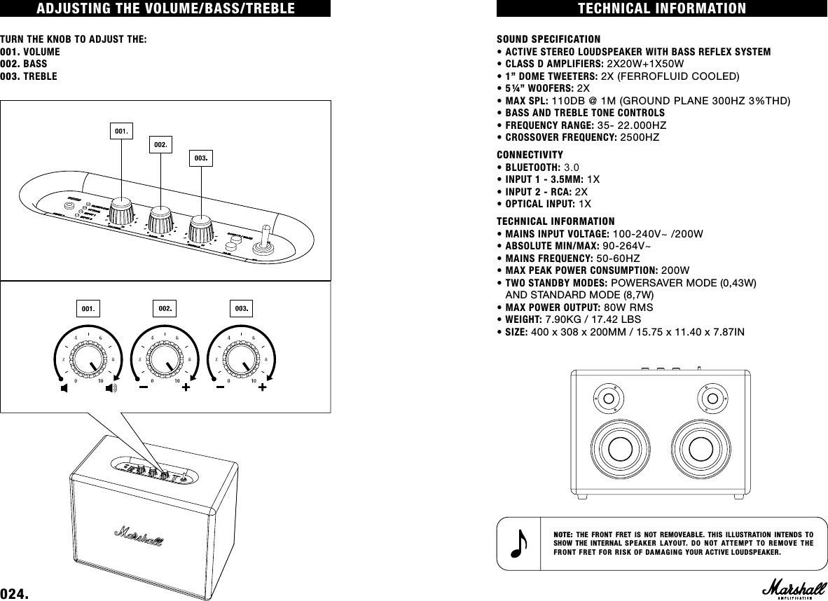 TECHNICAL INFORMATIONSOUND SPECIFICATION• ACTIVE STEREO LOUDSPEAKER WITH BASS REFLEX SYSTEM• CLASS D AMPLIFIERS: 2X20W+1X50W• 1” DOME TWEETERS: 2X (FERROFLUID COOLED)• 5¼” WOOFERS: 2X• MAX SPL: 110DB @ 1M (GROUND PLANE 300HZ 3%THD)• BASS AND TREBLE TONE CONTROLS• FREQUENCY RANGE: 35- 22.000HZ• CROSSOVER FREQUENCY: 2500HZCONNECTIVITY •BLUETOOTH: 3.0 • INPUT 1 - 3.5MM: 1X• INPUT 2 - RCA: 2X • OPTICAL INPUT: 1XTECHNICAL INFORMATION • MAINS INPUT VOLTAGE: 100-240V~ /200W• ABSOLUTE MIN/MAX: 90-264V~• MAINS FREQUENCY: 50-60HZ• MAX PEAK POWER CONSUMPTION: 200W• TWO STANDBY MODES: POWERSAVER MODE (0,43W)AND STANDARD MODE (8,7W)• MAX POWER OUTPUT: 80W RMS• WEIGHT: 7.90KG / 17.42 LBS• SIZE: 400 x 308 x 200MM / 15.75 x 11.40 x 7.87INNOTE:  THE FRONT FRET IS NOT REMOVEABLE. THIS ILLUSTRATION INTENDS TO SHOW THE INTERNAL SPEAKER LAYOUT. DO NOT ATTEMPT TO REMOVE THE FRONT FRET FOR RISK OF DAMAGING YOUR ACTIVE LOUDSPEAKER.ADJUSTING THE VOLUME/BASS/TREBLETURN THE KNOB TO ADJUST THE:001. VOLUME002. BASS003. TREBLE024. 