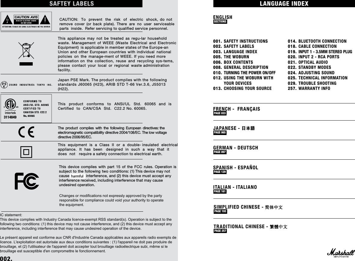 001. SAFETY INSTRUCTIONS002. SAFETY LABELS003. LANGUAGE INDEX005. THE WOBURN006. BOX CONTENTS008. GENERAL DESCRIPTION010.  TURNING THE POWER ON/OFF012. USING THE WOBURN WITH    YOUR DEVICES013. CHOOSING YOUR SOURCE 014. BLUETOOTH CONNECTION018. CABLE CONNECTION019.  INPUT 1 - 3.5MM STEREO PLUG020. INPUT 2 - RCA PORTS 021. OPTICAL AUDIO022. STANDBY MODES024. ADJUSTING SOUND025. TECHNICAL INFORMATION029. TROUBLE SHOOTING257. WARRANTY INFOENGLISH SECTIONS LANGUAGE INDEX002. SAFTEY LABELSCAUTION: To prevent the risk of electric shock, do not remove cover (or back plate). There are no user serviceable parts inside. Refer servicing to qualified service personnel.This appliance may not be treated as regu-lar household waste. Management of WEEE (Waste Electrical and Electronic Equipment) is applicable in member states of the Europe-an Union and other European countries with individual national policies on the manage-ment of WEEE. If you need more information on the collection, reuse and recycling sys-tems, please contact your local or regional waste administration facility. Japan PSE Mark. The product complies with the following standards J60065 (H23), ARIB STD T-66 Ver.3.6, J55013 (H22).This product conforms to ANSI/UL Std. 60065 and is Certified to CAN/CSA Std. C22.2 No. 60065. The product complies with the following European directives: the electromagnetic compatibility directive 2004/108/EC. The low voltage directive 2006/95/EC. This equipment is a Class II or a double- insulated electrical appliance. It has been   designed in such a way that it does not   require a safety connection to electrical earth.This device complies with part 15 of the FCC rules. Operation is subject to the following two conditions: (1) This device may not cause harm-ful interference, and (2) this device must accept any interference received, including interference that may cause undesired operation.3114849 PAGE FRENCH -  FRANÇAIS PAGE 033 JAPANESE - 日本語 PAGE 065 GERMAN - DEUTSCH PAGE 097 SPANISH - ESPAÑOL PAGE 129 SIMPLIFIED CHINESE - 简体中文 PAGE 193 TRADITIONAL CHINESE - 繁體中文 PAGE 257 ITALIAN - ITALIANO PAGE 161 Changes or modifications not expressly approved by the party responsible for compliance could void your authority to operatethe equipment.IC statement:This device complies with Industry Canada licence-exempt RSS standard(s). Operation is subject to the following two conditions: (1) this device may not cause interference, and (2) this device must accept any interference, including interference that may cause undesired operation of the device. Le présent appareil est conforme aux CNR d&apos;Industrie Canada applicables aux appareils radio exempts de licence. L&apos;exploitation est autorisée aux deux conditions suivantes : (1) l&apos;appareil ne doit pas produire de brouillage, et (2) l&apos;utilisateur de l&apos;appareil doit accepter tout brouillage radioélectrique subi, même si le brouillage est susceptible d&apos;en compromettre le fonctionnement.harmful