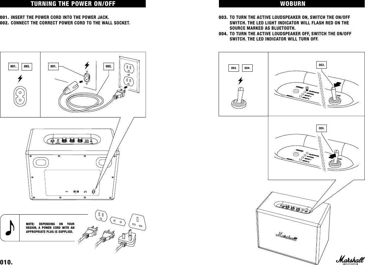 WOBURN003. TO TURN THE ACTIVE LOUDSPEAKER ON, SWITCH THE ON/OFF      SWITCH. THE LED LIGHT INDICATOR WILL FLASH RED ON THE        SOURCE MARKED AS BLUETOOTH.004. TO TURN THE ACTIVE LOUDSPEAKER OFF, SWITCH THE ON/OFF        SWITCH. THE LED INDICATOR WILL TURN OFF. TURNING THE POWER ON/OFF 001. INSERT THE POWER CORD INTO THE POWER JACK.002. CONNECT THE CORRECT POWER CORD TO THE WALL SOCKET.010.    NOTE: DEPENDING ON YOUR  REGION, A POWER CORD WITH AN APPROPRIATE PLUG IS SUPPLIED.002.001. 001. 002.