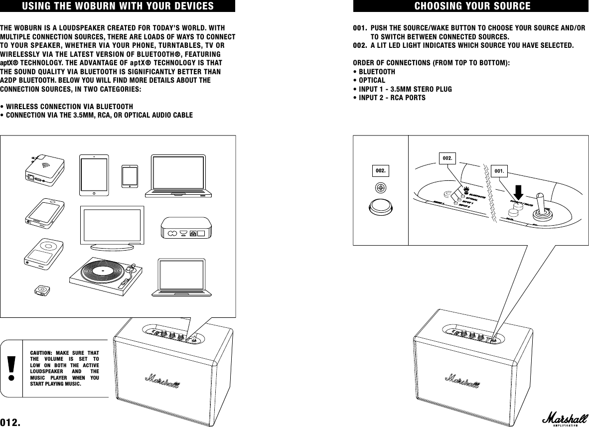 CHOOSING YOUR SOURCE001.  PUSH THE SOURCE/WAKE BUTTON TO CHOOSE YOUR SOURCE AND/OR      TO SWITCH BETWEEN CONNECTED SOURCES. 002.  A LIT LED LIGHT INDICATES WHICH SOURCE YOU HAVE SELECTED. ORDER OF CONNECTIONS (FROM TOP TO BOTTOM):• BLUETOOTH• OPTICAL• INPUT 1 - 3.5MM STERO PLUG• INPUT 2 - RCA PORTS002.USING THE WOBURN WITH YOUR DEVICES THE WOBURN IS A LOUDSPEAKER CREATED FOR TODAY’S WORLD. WITH MULTIPLE CONNECTION SOURCES, THERE ARE LOADS OF WAYS TO CONNECT TO YOUR SPEAKER, WHETHER VIA YOUR PHONE, TURNTABLES, TV OR WIRELESSLY VIA THE LATEST VERSION OF BLUETOOTH®, FEATURING  aptX® TECHNOLOGY. THE ADVANTAGE OF aptX® TECHNOLOGY IS THAT THE SOUND QUALITY VIA BLUETOOTH IS SIGNIFICANTLY BETTER THAN A2DP BLUETOOTH. BELOW YOU WILL FIND MORE DETAILS ABOUT THE CONNECTION SOURCES, IN TWO CATEGORIES: • WIRELESS CONNECTION VIA BLUETOOTH• CONNECTION VIA THE 3.5MM, RCA, OR OPTICAL AUDIO CABLE 012.    CAUTION:  MAKE SURE THAT THE VOLUME IS SET TO LOW ON BOTH THE ACTIVE  LOUDSPEAKER AND THE  MUSIC PLAYER WHEN YOU START PLAYING MUSIC.