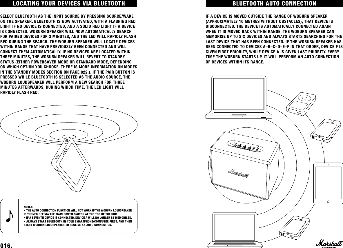 BLUETOOTH AUTO CONNECTION IF A DEVICE IS MOVED OUTSIDE THE RANGE OF WOBURN SPEAKER (APPROXIMATELY 10 METRES WITHOUT OBSTACLES), THAT DEVICE IS DISCONNECTED. THE DEVICE IS AUTOMATICALLY CONNECTED AGAIN WHEN IT IS MOVED BACK WITHIN RANGE. THE WOBURN SPEAKER CAN MEMORISE UP TO SIX DEVICES AND ALWAYS STARTS SEARCHING FOR THE LAST DEVICE THAT HAS BEEN CONNECTED. IF THE WOBURN SPEAKER HAS BEEN CONNECTED TO DEVICES A–B–C–D–E–F IN THAT ORDER, DEVICE F IS GIVEN FIRST PRIORITY, WHILE DEVICE A IS GIVEN LAST PRIORITY. EVERY TIME THE WOBURN STARTS UP, IT WILL PERFORM AN AUTO CONNECTION OF DEVICES WITHIN ITS RANGE. 016.    LOCATING YOUR DEVICES VIA BLUETOOTH SELECT BLUETOOTH AS THE INPUT SOURCE BY PRESSING SOURCE/WAKE ON THE SPEAKER. BLUETOOTH IS NOW ACTIVATED, WITH A FLASHING RED LIGHT IF NO DEVICE IS CONNECTED, AND A SOLID RED LIGHT IF A DEVICE IS CONNECTED. WOBURN SPEAKER WILL NOW AUTOMATICALLY SEARCH FOR PAIRED DEVICES FOR 3 MINUTES, AND THE LED WILL RAPIDLY FLASH RED DURING THE SEARCH. THE WOBURN SPEAKER WILL LOCATE DEVICES WITHIN RANGE THAT HAVE PREVIOUSLY BEEN CONNECTED AND WILL CONNECT THEM AUTOMATICALLY. IF NO DEVICES ARE LOCATED WITHIN THREE MINUTES, THE WOBURN SPEAKER WILL REVERT TO STANDBY STATUS (EITHER POWERSAVER MODE OR STANDARD MODE, DEPENDING ON WHICH OPTION YOU CHOOSE. THERE IS MORE INFORMATION ON MODES IN THE STANDBY MODES SECTION ON PAGE 022.). IF THE PAIR BUTTON IS PRESSED WHILE BLUETOOTH IS SELECTED AS THE AUDIO SOURCE, THE WOBURN LOUDSPEAKER WILL PERFORM A NEW SEARCH FOR THREE  MINUTES AFTERWARDS, DURING WHICH TIME, THE LED LIGHT WILL  RAPIDLY FLASH RED.NOTES: • THE AUTO CONNECTION FUNCTION WILL NOT WORK IF THE WOBURN LOUDSPEAKER IS TURNED OFF VIA THE MAIN POWER SWITCH AT THE TOP OF THE UNIT.• IF A SEVENTH DEVICE IS CONNECTED, DEVICE A WILL NO LONGER BE MEMORISED.• ALWAYS START BLUETOOTH IN YOUR SMARTPHONE/COMPUTER FIRST, AND THEN START WOBURN LOUDSPEAKER TO RECEIVE AN AUTO CONNECTION.
