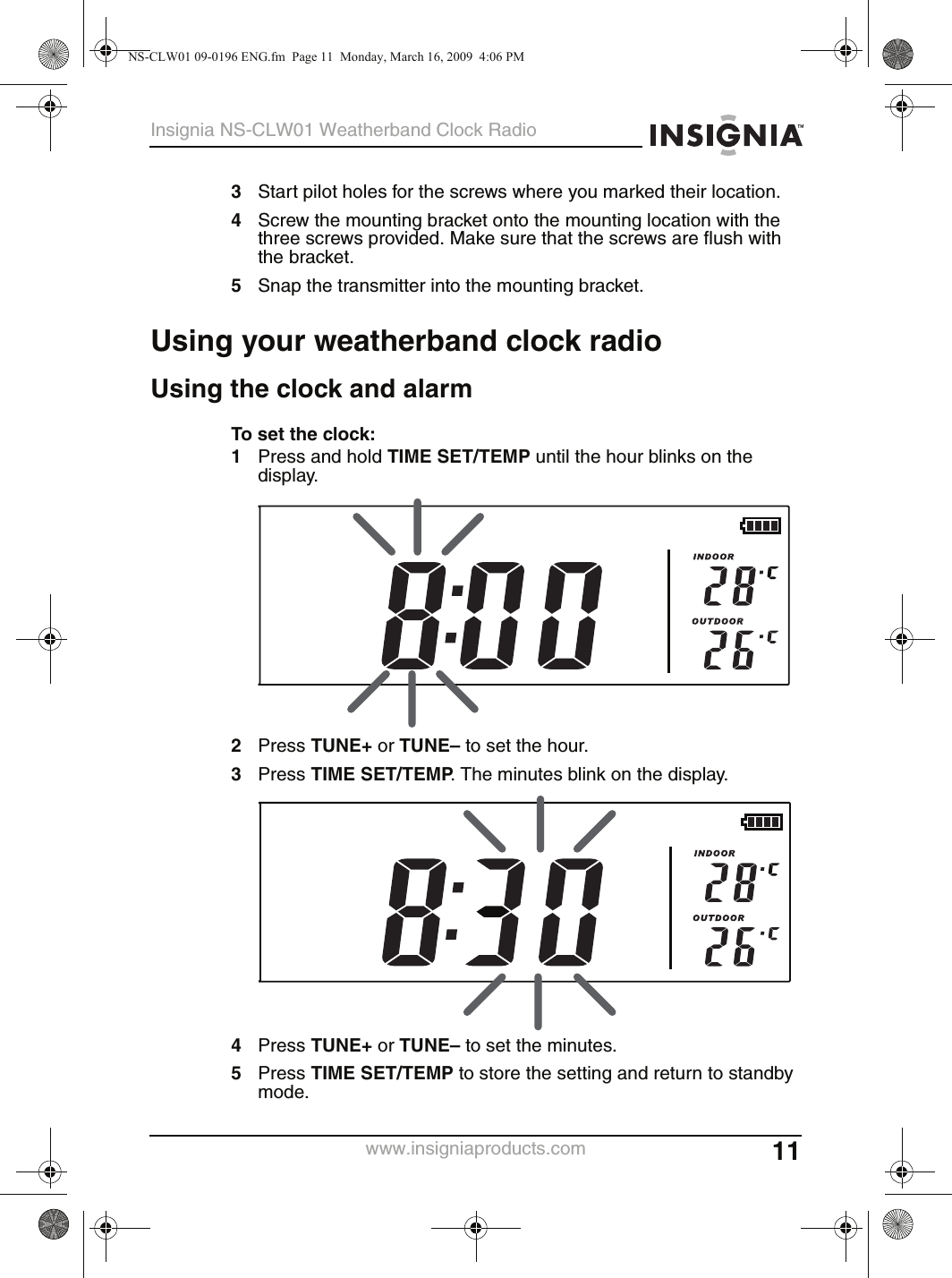 11Insignia NS-CLW01 Weatherband Clock Radiowww.insigniaproducts.com3Start pilot holes for the screws where you marked their location.4Screw the mounting bracket onto the mounting location with the three screws provided. Make sure that the screws are flush with the bracket.5Snap the transmitter into the mounting bracket.Using your weatherband clock radioUsing the clock and alarmTo set the clock:1Press and hold TIME SET/TEMP until the hour blinks on the display.2Press TUNE+ or TUNE– to set the hour.3Press TIME SET/TEMP. The minutes blink on the display.4Press TUNE+ or TUNE– to set the minutes.5Press TIME SET/TEMP to store the setting and return to standby mode.NS-CLW01 09-0196 ENG.fm  Page 11  Monday, March 16, 2009  4:06 PM