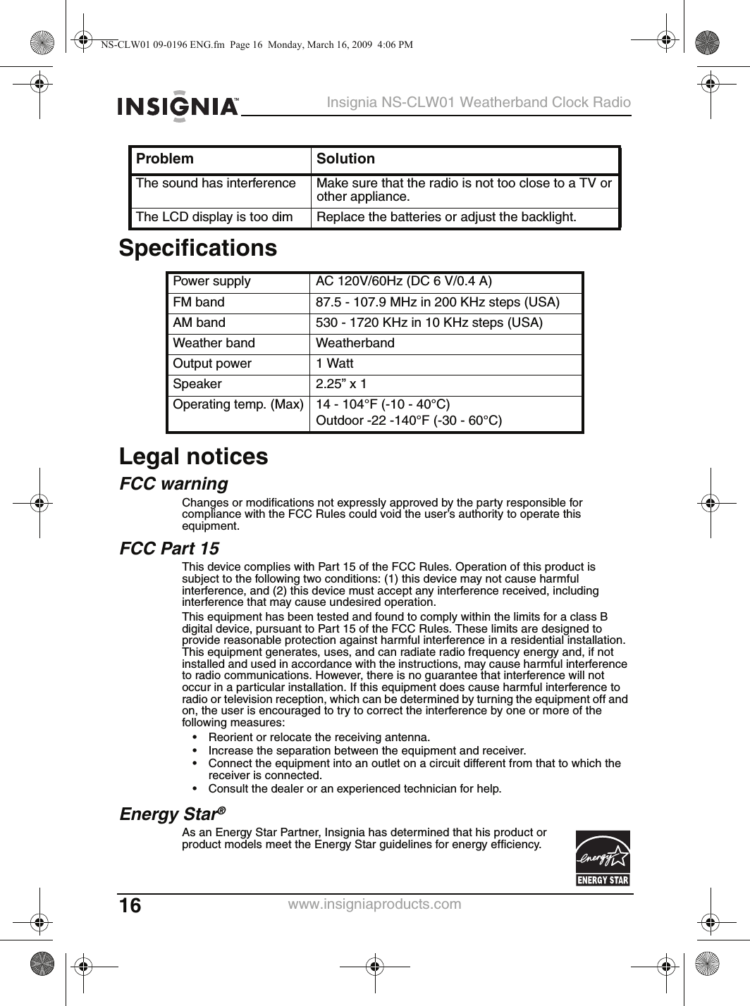 16Insignia NS-CLW01 Weatherband Clock Radiowww.insigniaproducts.comSpecificationsLegal noticesFCC warningChanges or modifications not expressly approved by the party responsible for compliance with the FCC Rules could void the user’s authority to operate this equipment.FCC Part 15This device complies with Part 15 of the FCC Rules. Operation of this product is subject to the following two conditions: (1) this device may not cause harmful interference, and (2) this device must accept any interference received, including interference that may cause undesired operation.This equipment has been tested and found to comply within the limits for a class B digital device, pursuant to Part 15 of the FCC Rules. These limits are designed to provide reasonable protection against harmful interference in a residential installation. This equipment generates, uses, and can radiate radio frequency energy and, if not installed and used in accordance with the instructions, may cause harmful interference to radio communications. However, there is no guarantee that interference will not occur in a particular installation. If this equipment does cause harmful interference to radio or television reception, which can be determined by turning the equipment off and on, the user is encouraged to try to correct the interference by one or more of the following measures:• Reorient or relocate the receiving antenna.• Increase the separation between the equipment and receiver.• Connect the equipment into an outlet on a circuit different from that to which the receiver is connected.• Consult the dealer or an experienced technician for help.Energy Star®As an Energy Star Partner, Insignia has determined that his product or product models meet the Energy Star guidelines for energy efficiency.The sound has interference Make sure that the radio is not too close to a TV or other appliance.The LCD display is too dim Replace the batteries or adjust the backlight.Power supply AC 120V/60Hz (DC 6 V/0.4 A)FM band 87.5 - 107.9 MHz in 200 KHz steps (USA)AM band 530 - 1720 KHz in 10 KHz steps (USA)Weather band WeatherbandOutput power 1 WattSpeaker 2.25” x 1Operating temp. (Max) 14 - 104°F (-10 - 40°C)Outdoor -22 -140°F (-30 - 60°C)Problem SolutionNS-CLW01 09-0196 ENG.fm  Page 16  Monday, March 16, 2009  4:06 PM