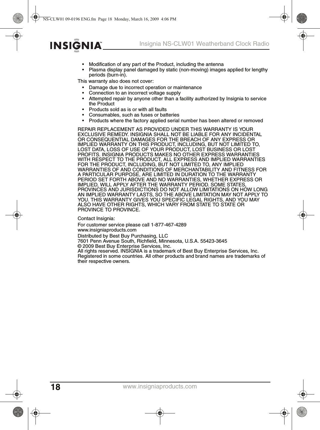 18Insignia NS-CLW01 Weatherband Clock Radiowww.insigniaproducts.com• Modification of any part of the Product, including the antenna• Plasma display panel damaged by static (non-moving) images applied for lengthy periods (burn-in).This warranty also does not cover:• Damage due to incorrect operation or maintenance• Connection to an incorrect voltage supply• Attempted repair by anyone other than a facility authorized by Insignia to service the Product• Products sold as is or with all faults• Consumables, such as fuses or batteries• Products where the factory applied serial number has been altered or removedREPAIR REPLACEMENT AS PROVIDED UNDER THIS WARRANTY IS YOUR EXCLUSIVE REMEDY. INSIGNIA SHALL NOT BE LIABLE FOR ANY INCIDENTAL OR CONSEQUENTIAL DAMAGES FOR THE BREACH OF ANY EXPRESS OR IMPLIED WARRANTY ON THIS PRODUCT, INCLUDING, BUT NOT LIMITED TO, LOST DATA, LOSS OF USE OF YOUR PRODUCT, LOST BUSINESS OR LOST PROFITS. INSIGNIA PRODUCTS MAKES NO OTHER EXPRESS WARRANTIES WITH RESPECT TO THE PRODUCT, ALL EXPRESS AND IMPLIED WARRANTIES FOR THE PRODUCT, INCLUDING, BUT NOT LIMITED TO, ANY IMPLIED WARRANTIES OF AND CONDITIONS OF MERCHANTABILITY AND FITNESS FOR A PARTICULAR PURPOSE, ARE LIMITED IN DURATION TO THE WARRANTY PERIOD SET FORTH ABOVE AND NO WARRANTIES, WHETHER EXPRESS OR IMPLIED, WILL APPLY AFTER THE WARRANTY PERIOD. SOME STATES, PROVINCES AND JURISDICTIONS DO NOT ALLOW LIMITATIONS ON HOW LONG AN IMPLIED WARRANTY LASTS, SO THE ABOVE LIMITATION MAY NOT APPLY TO YOU. THIS WARRANTY GIVES YOU SPECIFIC LEGAL RIGHTS, AND YOU MAY ALSO HAVE OTHER RIGHTS, WHICH VARY FROM STATE TO STATE OR PROVINCE TO PROVINCE.Contact Insignia:For customer service please call 1-877-467-4289www.insigniaproducts.comDistributed by Best Buy Purchasing, LLC7601 Penn Avenue South, Richfield, Minnesota, U.S.A. 55423-3645© 2009 Best Buy Enterprise Services, Inc.All rights reserved. INSIGNIA is a trademark of Best Buy Enterprise Services, Inc. Registered in some countries. All other products and brand names are trademarks of their respective owners.NS-CLW01 09-0196 ENG.fm  Page 18  Monday, March 16, 2009  4:06 PM