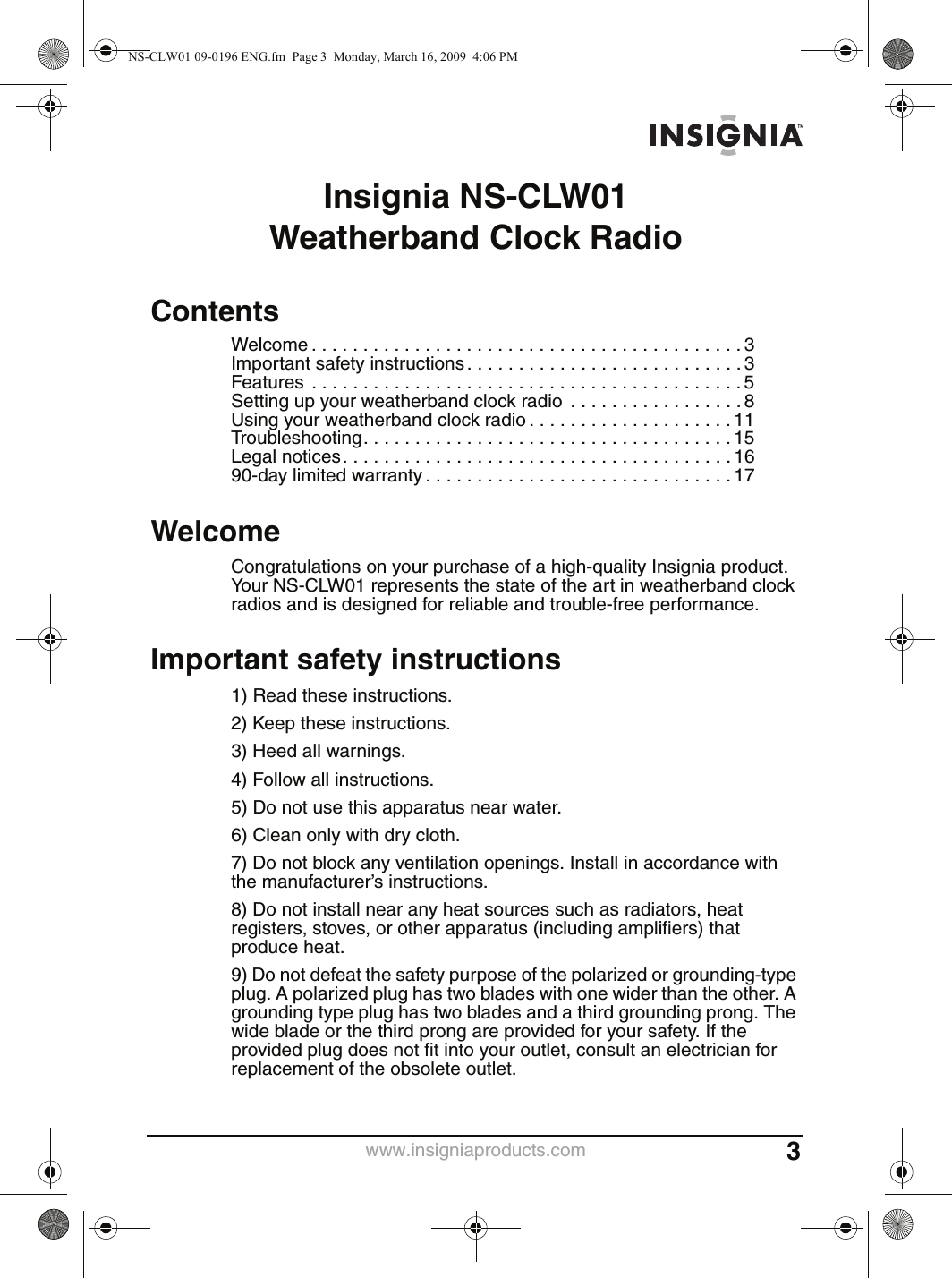 www.insigniaproducts.com 3Insignia NS-CLW01 Weatherband Clock RadioContentsWelcome . . . . . . . . . . . . . . . . . . . . . . . . . . . . . . . . . . . . . . . . . . 3Important safety instructions . . . . . . . . . . . . . . . . . . . . . . . . . . . 3Features  . . . . . . . . . . . . . . . . . . . . . . . . . . . . . . . . . . . . . . . . . . 5Setting up your weatherband clock radio  . . . . . . . . . . . . . . . . . 8Using your weatherband clock radio . . . . . . . . . . . . . . . . . . . . 11Troubleshooting. . . . . . . . . . . . . . . . . . . . . . . . . . . . . . . . . . . . 15Legal notices. . . . . . . . . . . . . . . . . . . . . . . . . . . . . . . . . . . . . . 1690-day limited warranty . . . . . . . . . . . . . . . . . . . . . . . . . . . . . . 17WelcomeCongratulations on your purchase of a high-quality Insignia product. Your NS-CLW01 represents the state of the art in weatherband clock radios and is designed for reliable and trouble-free performance.Important safety instructions1) Read these instructions.2) Keep these instructions.3) Heed all warnings.4) Follow all instructions.5) Do not use this apparatus near water.6) Clean only with dry cloth.7) Do not block any ventilation openings. Install in accordance with the manufacturer’s instructions.8) Do not install near any heat sources such as radiators, heat registers, stoves, or other apparatus (including amplifiers) that produce heat.9) Do not defeat the safety purpose of the polarized or grounding-type plug. A polarized plug has two blades with one wider than the other. A grounding type plug has two blades and a third grounding prong. The wide blade or the third prong are provided for your safety. If the provided plug does not fit into your outlet, consult an electrician for replacement of the obsolete outlet.NS-CLW01 09-0196 ENG.fm  Page 3  Monday, March 16, 2009  4:06 PM