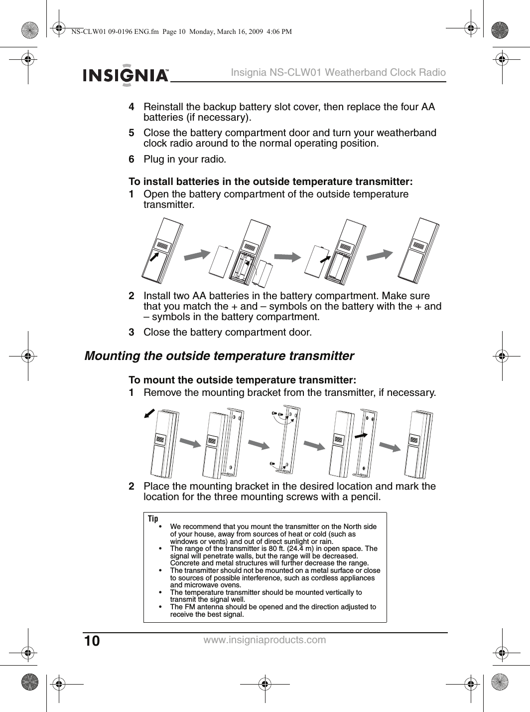 10Insignia NS-CLW01 Weatherband Clock Radiowww.insigniaproducts.com4Reinstall the backup battery slot cover, then replace the four AA batteries (if necessary).5Close the battery compartment door and turn your weatherband clock radio around to the normal operating position.6Plug in your radio.To install batteries in the outside temperature transmitter:1Open the battery compartment of the outside temperature transmitter.2Install two AA batteries in the battery compartment. Make sure that you match the + and – symbols on the battery with the + and – symbols in the battery compartment.3Close the battery compartment door.Mounting the outside temperature transmitterTo mount the outside temperature transmitter:1Remove the mounting bracket from the transmitter, if necessary.2Place the mounting bracket in the desired location and mark the location for the three mounting screws with a pencil.Tip• We recommend that you mount the transmitter on the North side of your house, away from sources of heat or cold (such as windows or vents) and out of direct sunlight or rain.• The range of the transmitter is 80 ft. (24.4 m) in open space. The signal will penetrate walls, but the range will be decreased. Concrete and metal structures will further decrease the range.• The transmitter should not be mounted on a metal surface or close to sources of possible interference, such as cordless appliances and microwave ovens.• The temperature transmitter should be mounted vertically to transmit the signal well.• The FM antenna should be opened and the direction adjusted to receive the best signal.NS-CLW01 09-0196 ENG.fm  Page 10  Monday, March 16, 2009  4:06 PM
