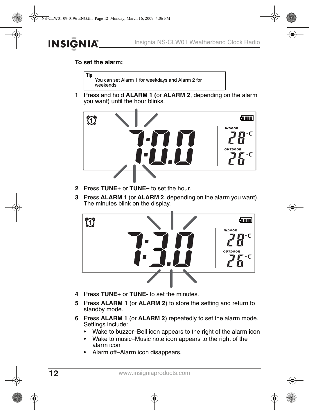 12Insignia NS-CLW01 Weatherband Clock Radiowww.insigniaproducts.comTo set the alarm:1Press and hold ALARM 1 (or ALARM 2, depending on the alarm you want) until the hour blinks.2Press TUNE+ or TUNE– to set the hour.3Press ALARM 1 (or ALARM 2, depending on the alarm you want). The minutes blink on the display.4Press TUNE+ or TUNE- to set the minutes.5Press ALARM 1 (or ALARM 2) to store the setting and return to standby mode.6Press ALARM 1 (or ALARM 2) repeatedly to set the alarm mode. Settings include:• Wake to buzzer–Bell icon appears to the right of the alarm icon• Wake to music–Music note icon appears to the right of the alarm icon• Alarm off–Alarm icon disappears.TipYou can set Alarm 1 for weekdays and Alarm 2 for weekends.NS-CLW01 09-0196 ENG.fm  Page 12  Monday, March 16, 2009  4:06 PM