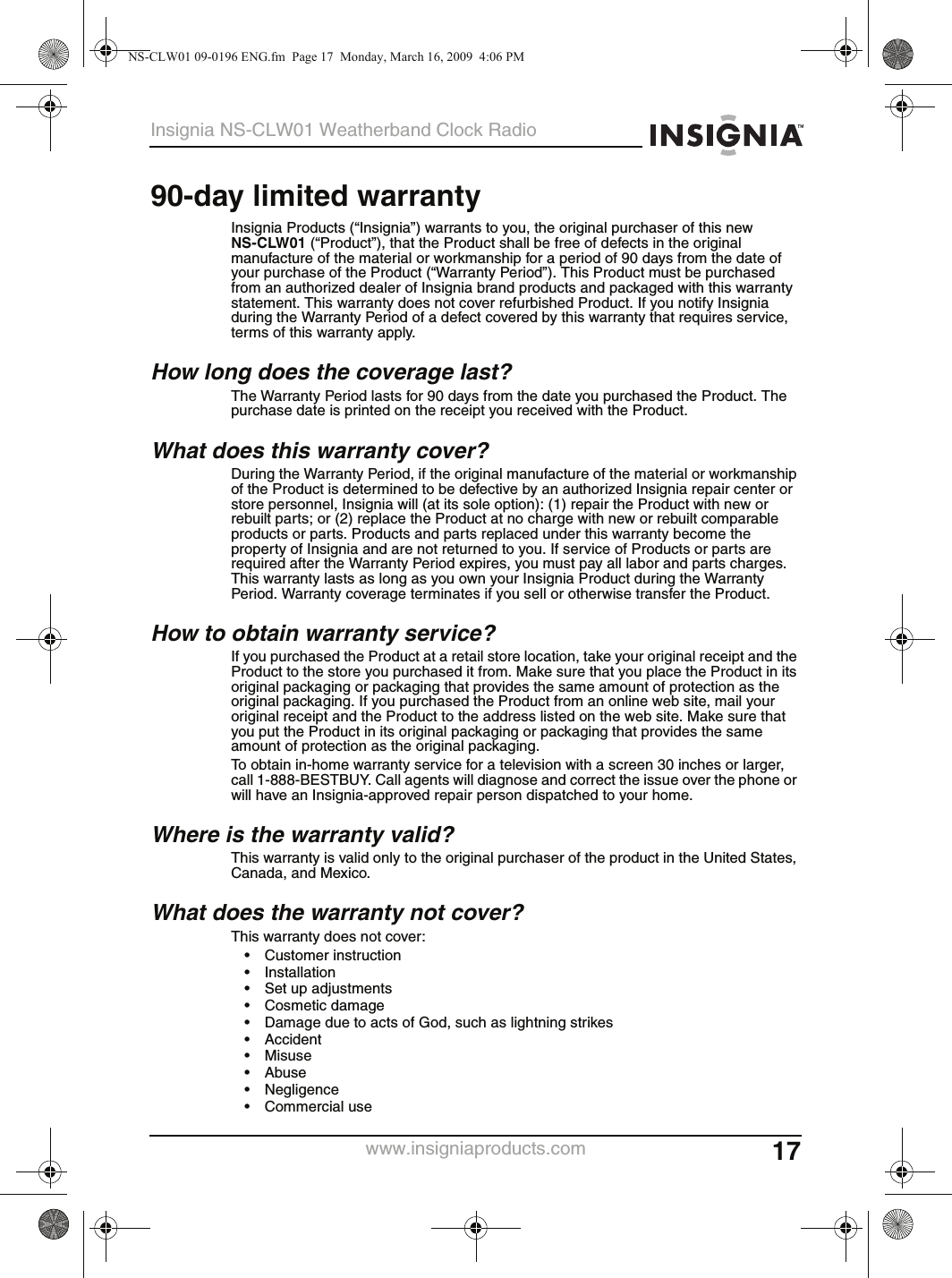 17Insignia NS-CLW01 Weatherband Clock Radiowww.insigniaproducts.com90-day limited warrantyInsignia Products (“Insignia”) warrants to you, the original purchaser of this new NS-CLW01 (“Product”), that the Product shall be free of defects in the original manufacture of the material or workmanship for a period of 90 days from the date of your purchase of the Product (“Warranty Period”). This Product must be purchased from an authorized dealer of Insignia brand products and packaged with this warranty statement. This warranty does not cover refurbished Product. If you notify Insignia during the Warranty Period of a defect covered by this warranty that requires service, terms of this warranty apply.How long does the coverage last?The Warranty Period lasts for 90 days from the date you purchased the Product. The purchase date is printed on the receipt you received with the Product.What does this warranty cover?During the Warranty Period, if the original manufacture of the material or workmanship of the Product is determined to be defective by an authorized Insignia repair center or store personnel, Insignia will (at its sole option): (1) repair the Product with new or rebuilt parts; or (2) replace the Product at no charge with new or rebuilt comparable products or parts. Products and parts replaced under this warranty become the property of Insignia and are not returned to you. If service of Products or parts are required after the Warranty Period expires, you must pay all labor and parts charges. This warranty lasts as long as you own your Insignia Product during the Warranty Period. Warranty coverage terminates if you sell or otherwise transfer the Product.How to obtain warranty service?If you purchased the Product at a retail store location, take your original receipt and the Product to the store you purchased it from. Make sure that you place the Product in its original packaging or packaging that provides the same amount of protection as the original packaging. If you purchased the Product from an online web site, mail your original receipt and the Product to the address listed on the web site. Make sure that you put the Product in its original packaging or packaging that provides the same amount of protection as the original packaging.To obtain in-home warranty service for a television with a screen 30 inches or larger, call 1-888-BESTBUY. Call agents will diagnose and correct the issue over the phone or will have an Insignia-approved repair person dispatched to your home.Where is the warranty valid?This warranty is valid only to the original purchaser of the product in the United States, Canada, and Mexico.What does the warranty not cover?This warranty does not cover:• Customer instruction• Installation• Set up adjustments• Cosmetic damage• Damage due to acts of God, such as lightning strikes• Accident•Misuse•Abuse• Negligence• Commercial useNS-CLW01 09-0196 ENG.fm  Page 17  Monday, March 16, 2009  4:06 PM