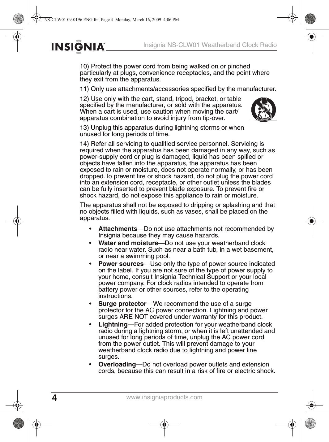 4Insignia NS-CLW01 Weatherband Clock Radiowww.insigniaproducts.com10) Protect the power cord from being walked on or pinched particularly at plugs, convenience receptacles, and the point where they exit from the apparatus.11) Only use attachments/accessories specified by the manufacturer.12) Use only with the cart, stand, tripod, bracket, or table specified by the manufacturer, or sold with the apparatus. When a cart is used, use caution when moving the cart/apparatus combination to avoid injury from tip-over.13) Unplug this apparatus during lightning storms or when unused for long periods of time.14) Refer all servicing to qualified service personnel. Servicing is required when the apparatus has been damaged in any way, such as power-supply cord or plug is damaged, liquid has been spilled or objects have fallen into the apparatus, the apparatus has been exposed to rain or moisture, does not operate normally, or has been dropped.To prevent fire or shock hazard, do not plug the power cord into an extension cord, receptacle, or other outlet unless the blades can be fully inserted to prevent blade exposure. To prevent fire or shock hazard, do not expose this appliance to rain or moisture.The apparatus shall not be exposed to dripping or splashing and that no objects filled with liquids, such as vases, shall be placed on the apparatus.•Attachments—Do not use attachments not recommended by Insignia because they may cause hazards.•Water and moisture—Do not use your weatherband clock radio near water. Such as near a bath tub, in a wet basement, or near a swimming pool.•Power sources—Use only the type of power source indicated on the label. If you are not sure of the type of power supply to your home, consult Insignia Technical Support or your local power company. For clock radios intended to operate from battery power or other sources, refer to the operating instructions.•Surge protector—We recommend the use of a surge protector for the AC power connection. Lightning and power surges ARE NOT covered under warranty for this product.•Lightning—For added protection for your weatherband clock radio during a lightning storm, or when it is left unattended and unused for long periods of time, unplug the AC power cord from the power outlet. This will prevent damage to your weatherband clock radio due to lightning and power line surges.•Overloading—Do not overload power outlets and extension cords, because this can result in a risk of fire or electric shock.NS-CLW01 09-0196 ENG.fm  Page 4  Monday, March 16, 2009  4:06 PM