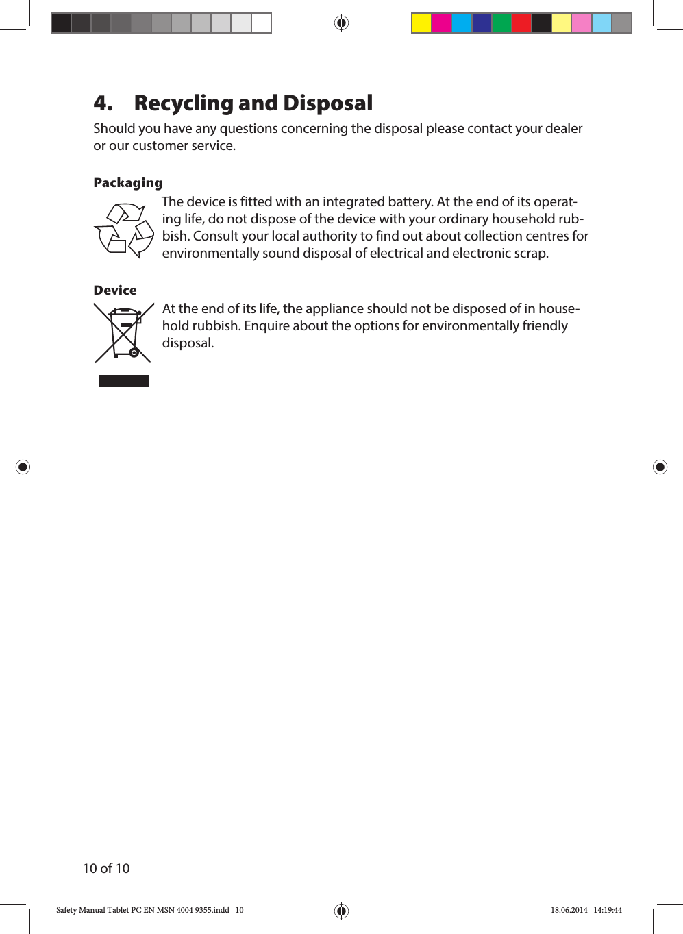 10 of 104.  Recycling and Disposal Should you have any questions concerning the disposal please contact your dealer or our customer service.PackagingThe device is fitted with an integrated battery. At the end of its operat-ing life, do not dispose of the device with your ordinary household rub-bish. Consult your local authority to find out about collection centres for environmentally sound disposal of electrical and electronic scrap.Device At the end of its life, the appliance should not be disposed of in house-hold rubbish. Enquire about the options for environmentally friendly disposal.Safety Manual Tablet PC EN MSN 4004 9355.indd   10Safety Manual Tablet PC EN MSN 4004 9355.indd   10 18.06.2014   14:19:4418.06.2014   14:19:44