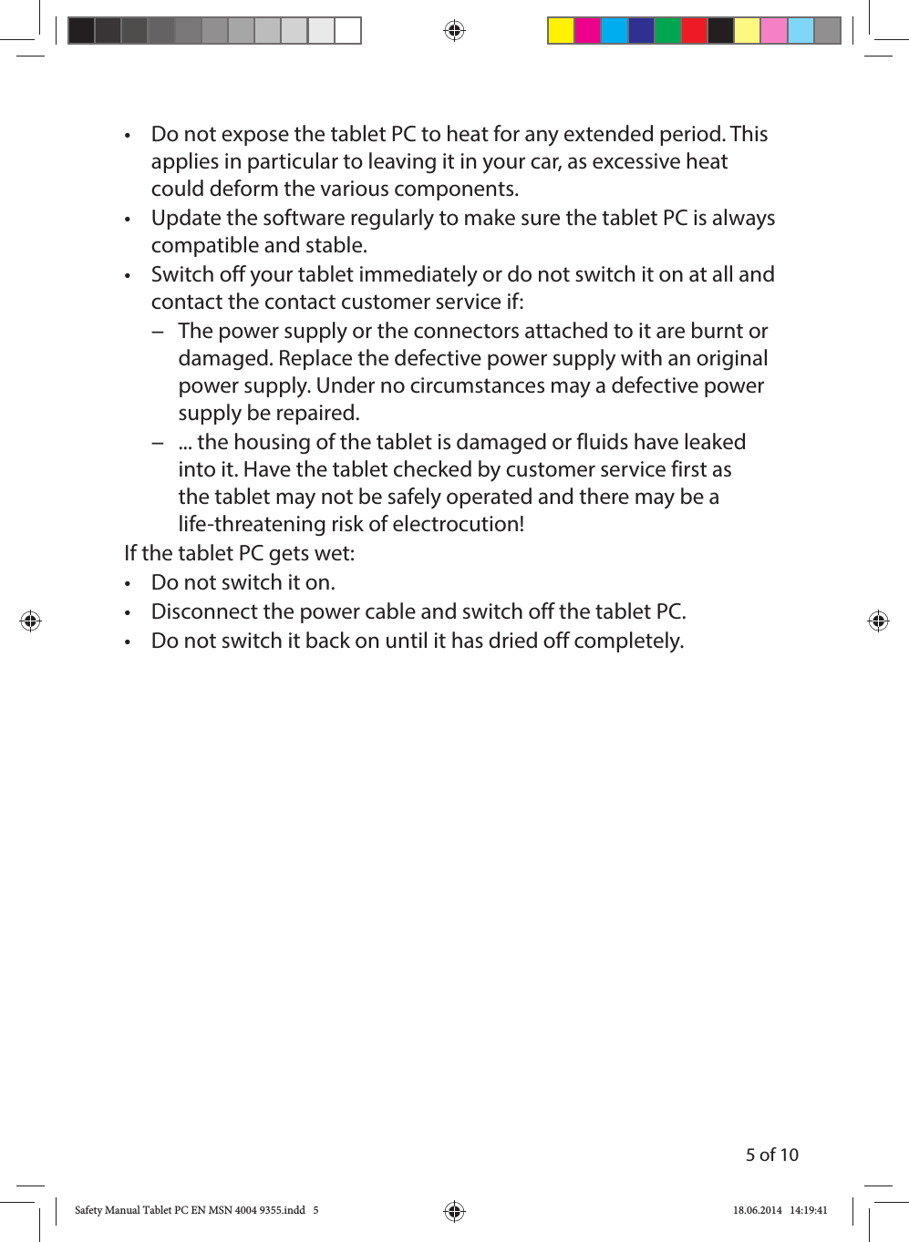 5 of 10•  Do not expose the tablet PC to heat for any extended period. This applies in particular to leaving it in your car, as excessive heat could deform the various components.•  Update the software regularly to make sure the tablet PC is always compatible and stable.•  Switch off your tablet immediately or do not switch it on at all and contact the contact customer service if: −The power supply or the connectors attached to it are burnt or damaged. Replace the defective power supply with an original power supply. Under no circumstances may a defective power supply be repaired. −... the housing of the tablet is damaged or fluids have leaked into it. Have the tablet checked by customer service first as the tablet may not be safely operated and there may be a life-threatening risk of electrocution!If the tablet PC gets wet:•  Do not switch it on.•  Disconnect the power cable and switch off the tablet PC.•  Do not switch it back on until it has dried off completely.Safety Manual Tablet PC EN MSN 4004 9355.indd   5Safety Manual Tablet PC EN MSN 4004 9355.indd   5 18.06.2014   14:19:4118.06.2014   14:19:41