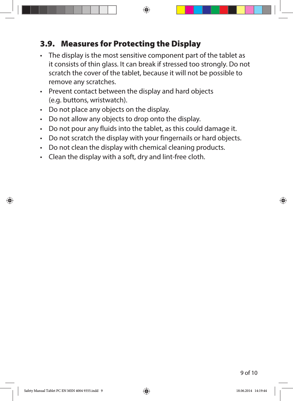 9 of 103.9.  Measures for Protecting the Display•  The display is the most sensitive component part of the tablet as it consists of thin glass. It can break if stressed too strongly. Do not scratch the cover of the tablet, because it will not be possible to remove any scratches.•  Prevent contact between the display and hard objects (e.g. buttons, wristwatch).•  Do not place any objects on the display.•  Do not allow any objects to drop onto the display.•  Do not pour any fluids into the tablet, as this could damage it.•  Do not scratch the display with your fingernails or hard objects.•  Do not clean the display with chemical cleaning products.•  Clean the display with a soft, dry and lint-free cloth. Safety Manual Tablet PC EN MSN 4004 9355.indd   9Safety Manual Tablet PC EN MSN 4004 9355.indd   9 18.06.2014   14:19:4418.06.2014   14:19:44