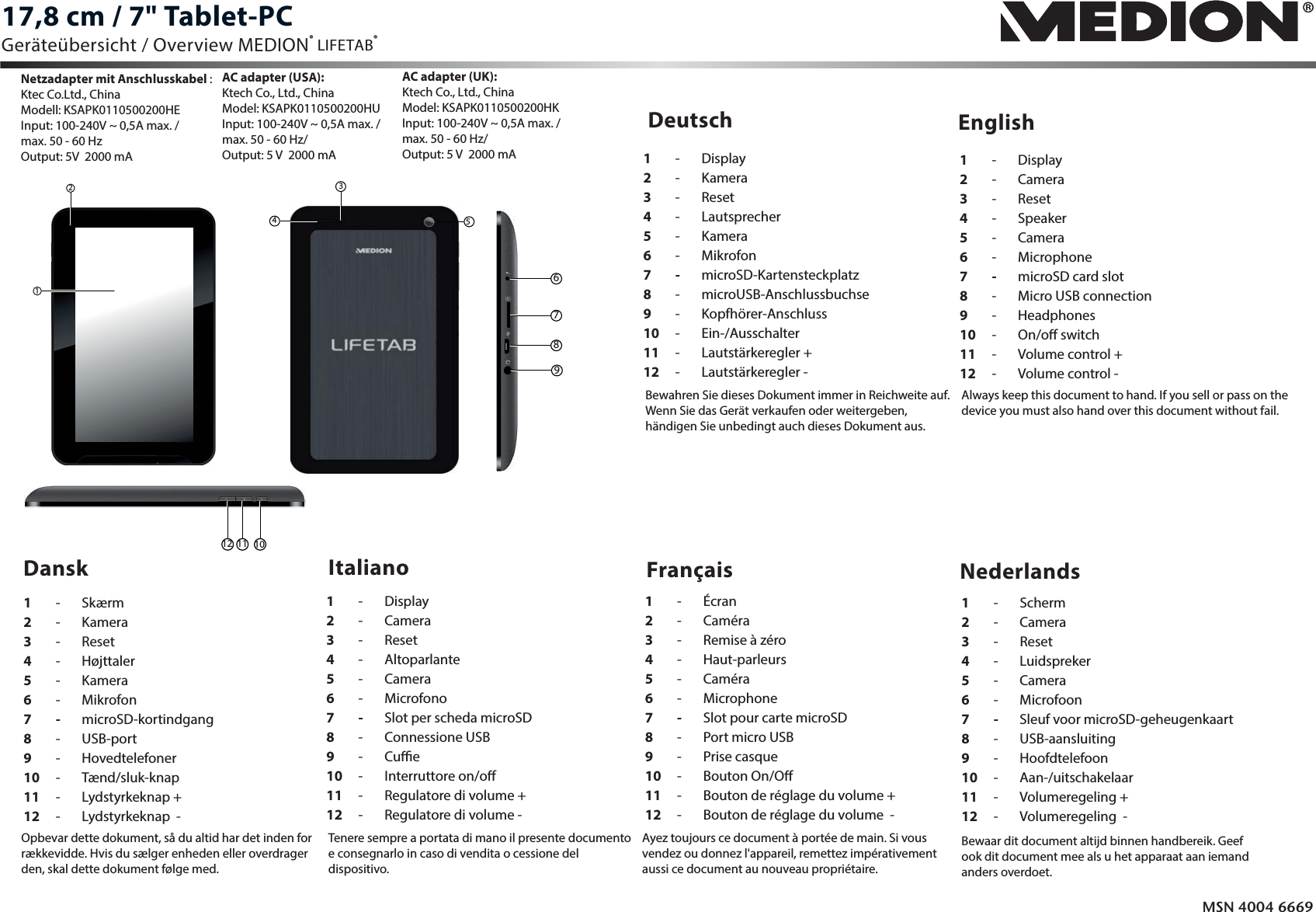 Deutsch EnglishMSN 4004 66691 - Display2 - Kamera3 - Reset4 -  Lautsprecher5 - Kamera6 - Mikrofon7 - microSD-Kartensteckplatz8 - microUSB-Anschlussbuchse9 - Kopfhörer-Anschluss10 -   Ein-/Ausschalter11  - Lautstärkeregler +12 -  Lautstärkeregler -Dansk Italiano1 - Skærm2 - Kamera3 - Reset4 -  Højttaler5 - Kamera6 - Mikrofon7 - microSD-kortindgang8 - USB-port9 - Hovedtelefoner10 -   Tænd/sluk-knap11  - Lydstyrkeknap +12  -  Lydstyrkeknap  -1 - Display2 - Camera3 - Reset4 -  Altoparlante5 - Camera6 - Microfono7 - Slot per scheda microSD8 - Connessione USB9 - Cue10  -   Interruttore on/o11  - Regulatore di volume +12  -  Regulatore di volume -1 - Display2 - Camera3 - Reset4 -  Speaker5 - Camera6 - Microphone7 - microSD card slot8  -  Micro USB connection9 - Headphones10  -   On/o switch11  - Volume control +12  -  Volume control -17,8 cm / 7&quot; Tablet-PCFrançais Nederlands1 - Écran2 - Caméra3  -  Remise à zéro4 -  Haut-parleurs5 - Caméra6 - Microphone7 - Slot pour carte microSD8  -  Port micro USB9 - Prise casque10  -   Bouton On/O11  - Bouton de réglage du volume +12  -  Bouton de réglage du volume  -1 - Scherm2 - Camera3 - Reset4 -  Luidspreker5 - Camera6 - Microfoon7 - Sleuf voor microSD-geheugenkaart8 - USB-aansluiting9 - Hoofdtelefoon10 -   Aan-/uitschakelaar11  - Volumeregeling +12  -  Volumeregeling  -Geräteübersicht / Overview MEDION® LIFETAB® 215346789Netzadapter mit Anschlusskabel :Ktec Co.Ltd., ChinaModell: KSAPK0110500200HE Input: 100-240V ~ 0,5A max. / max. 50 - 60 HzOutput: 5V  2000 mA AC adapter (USA):Ktech Co., Ltd., ChinaModel: KSAPK0110500200HU Input: 100-240V ~ 0,5A max. / max. 50 - 60 Hz/Output: 5V  2000mA Bewahren Sie dieses Dokument immer in Reichweite auf. Wenn Sie das Gerät verkaufen oder weitergeben, händigen Sie unbedingt auch dieses Dokument aus.Always keep this document to hand. If you sell or pass on the device you must also hand over this document without fail.Opbevar dette dokument, så du altid har det inden for rækkevidde. Hvis du sælger enheden eller overdrager den, skal dette dokument følge med.Tenere sempre a portata di mano il presente documento e consegnarlo in caso di vendita o cessione del dispositivo.Ayez toujours ce document à portée de main. Si vous vendez ou donnez l&apos;appareil, remettez impérativement aussi ce document au nouveau propriétaire.Bewaar dit document altijd binnen handbereik. Geef ook dit document mee als u het apparaat aan iemand anders overdoet.AC adapter (UK):Ktech Co., Ltd., ChinaModel: KSAPK0110500200HK Input: 100-240V ~ 0,5A max. / max. 50 - 60 Hz/Output: 5V  2000mA 101112E731x Final MSN 4004 6669 Overview.ai   1   10.10.2013   16:32:08