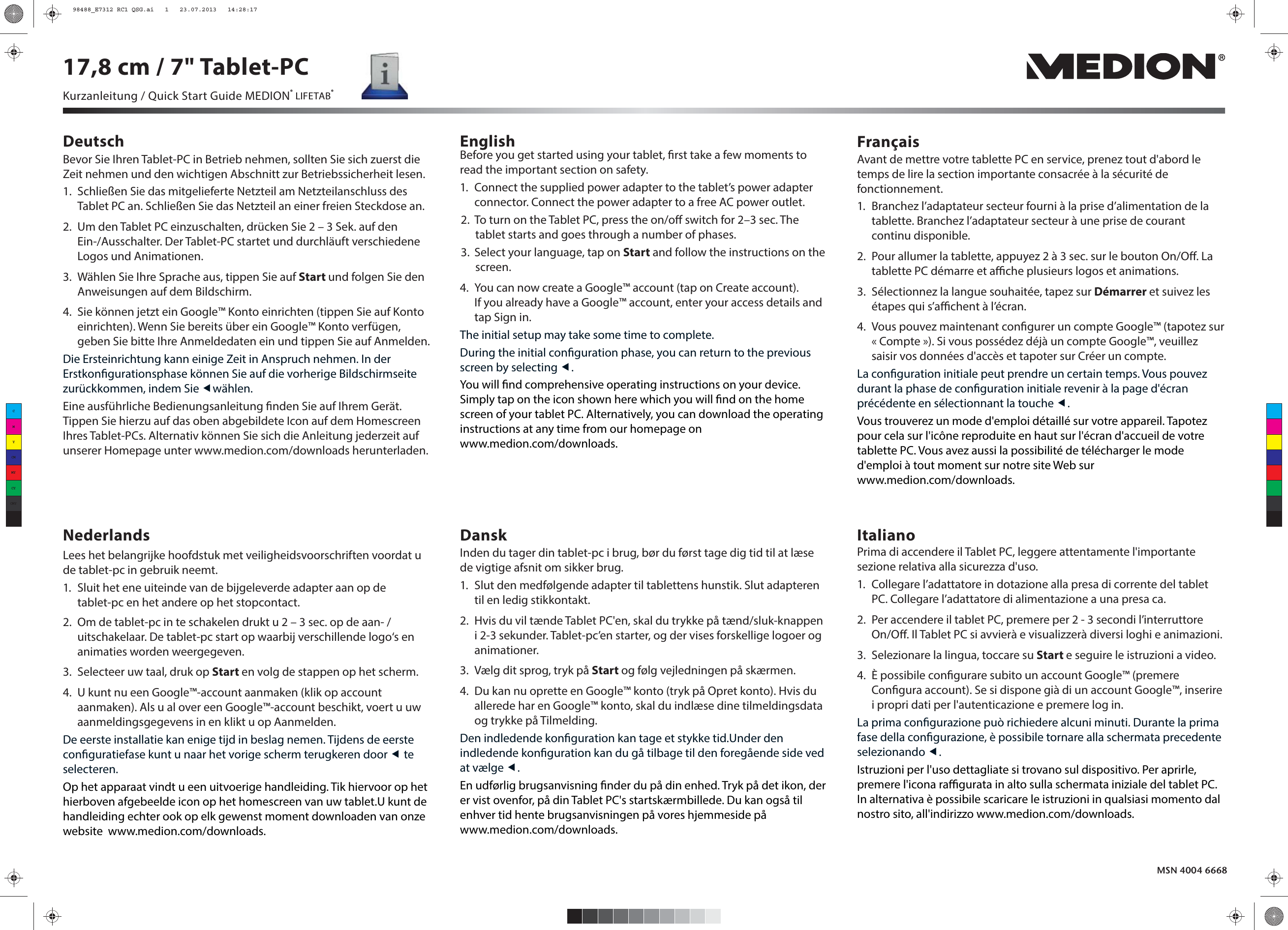 Deutsch English FrançaisNederlands Dansk ItalianoBefore you get started using your tablet, rst take a few moments to read the important section on safety.1.  Connect the supplied power adapter to the tablet’s power adapter connector. Connect the power adapter to a free AC power outlet.2.  To turn on the Tablet PC, press the on/o switch for 2–3 sec. The tablet starts and goes through a number of phases.3.  Select your language, tap on Start and follow the instructions on the screen.4.  You can now create a Google™ account (tap on Create account). If you already have a Google™ account, enter your access details and tap Sign in.The initial setup may take some time to complete.During the initial conguration phase, you can return to the previous screen by selecting .You will nd comprehensive operating instructions on your device. Simply tap on the icon shown here which you will nd on the home screen of your tablet PC. Alternatively, you can download the operating instructions at any time from our homepage on www.medion.com/downloads.Avant de mettre votre tablette PC en service, prenez tout d&apos;abord le temps de lire la section importante consacrée à la sécurité de fonctionnement.1.  Branchez l’adaptateur secteur fourni à la prise d’alimentation de la tablette. Branchez l’adaptateur secteur à une prise de courant continu disponible.2.  Pour allumer la tablette, appuyez 2 à 3 sec. sur le bouton On/O. La tablette PC démarre et ache plusieurs logos et animations.3.  Sélectionnez la langue souhaitée, tapez sur Démarrer et suivez les étapes qui s’achent à l’écran.4.  Vous pouvez maintenant congurer un compte Google™ (tapotez sur «Compte»). Si vous possédez déjà un compte Google™, veuillez saisir vos données d&apos;accès et tapoter sur Créer un compte. La conguration initiale peut prendre un certain temps. Vous pouvez durant la phase de conguration initiale revenir à la page d&apos;écran précédente en sélectionnant la touche . Vous trouverez un mode d&apos;emploi détaillé sur votre appareil. Tapotez pour cela sur l&apos;icône reproduite en haut sur l&apos;écran d&apos;accueil de votre tablette PC. Vous avez aussi la possibilité de télécharger le mode d&apos;emploi à tout moment sur notre site Web sur www.medion.com/downloads.Lees het belangrijke hoofdstuk met veiligheidsvoorschriften voordat u de tablet-pc in gebruik neemt.1.  Sluit het ene uiteinde van de bijgeleverde adapter aan op de tablet-pc en het andere op het stopcontact.2.  Om de tablet-pc in te schakelen drukt u 2 – 3 sec. op de aan- / uitschakelaar. De tablet-pc start op waarbij verschillende logo‘s en animaties worden weergegeven. 3.  Selecteer uw taal, druk op Start en volg de stappen op het scherm.4.  U kunt nu een Google™-account aanmaken (klik op account aanmaken). Als u al over een Google™-account beschikt, voert u uw aanmeldingsgegevens in en klikt u op Aanmelden. De eerste installatie kan enige tijd in beslag nemen. Tijdens de eerste conguratiefase kunt u naar het vorige scherm terugkeren door  te selecteren.Op het apparaat vindt u een uitvoerige handleiding. Tik hiervoor op het hierboven afgebeelde icon op het homescreen van uw tablet.U kunt de handleiding echter ook op elk gewenst moment downloaden van onze website  www.medion.com/downloads.Inden du tager din tablet-pc i brug, bør du først tage dig tid til at læse de vigtige afsnit om sikker brug.1.  Slut den medfølgende adapter til tablettens hunstik. Slut adapteren til en ledig stikkontakt.2.  Hvis du vil tænde Tablet PC&apos;en, skal du trykke på tænd/sluk-knappen i 2-3 sekunder. Tablet-pc’en starter, og der vises forskellige logoer og animationer.3.  Vælg dit sprog, tryk på Start og følg vejledningen på skærmen.4.  Du kan nu oprette en Google™ konto (tryk på Opret konto). Hvis du allerede har en Google™ konto, skal du indlæse dine tilmeldingsdata og trykke på Tilmelding.Den indledende konguration kan tage et stykke tid.Under den indledende konguration kan du gå tilbage til den foregående side ved at vælge .En udførlig brugsanvisning nder du på din enhed. Tryk på det ikon, der er vist ovenfor, på din Tablet PC&apos;s startskærmbillede. Du kan også til enhver tid hente brugsanvisningen på vores hjemmeside på www.medion.com/downloads.Prima di accendere il Tablet PC, leggere attentamente l&apos;importante sezione relativa alla sicurezza d&apos;uso.1.  Collegare l’adattatore in dotazione alla presa di corrente del tablet PC. Collegare l’adattatore di alimentazione a una presa ca.2.  Per accendere il tablet PC, premere per 2 - 3 secondi l’interruttore On/O. Il Tablet PC si avvierà e visualizzerà diversi loghi e animazioni.3.  Selezionare la lingua, toccare su Start e seguire le istruzioni a video.4.  È possibile congurare subito un account Google™ (premere Congura account). Se si dispone già di un account Google™, inserire i propri dati per l&apos;autenticazione e premere log in.La prima congurazione può richiedere alcuni minuti. Durante la prima fase della congurazione, è possibile tornare alla schermata precedente selezionando .Istruzioni per l&apos;uso dettagliate si trovano sul dispositivo. Per aprirle, premere l&apos;icona ragurata in alto sulla schermata iniziale del tablet PC. In alternativa è possibile scaricare le istruzioni in qualsiasi momento dal nostro sito, all&apos;indirizzo www.medion.com/downloads.MSN 4004 6668Bevor Sie Ihren Tablet-PC in Betrieb nehmen, sollten Sie sich zuerst die Zeit nehmen und den wichtigen Abschnitt zur Betriebssicherheit lesen.1.  Schließen Sie das mitgelieferte Netzteil am Netzteilanschluss des Tablet PC an. Schließen Sie das Netzteil an einer freien Steckdose an.2.  Um den Tablet PC einzuschalten, drücken Sie 2 – 3 Sek. auf den Ein-/Ausschalter. Der Tablet-PC startet und durchläuft verschiedene Logos und Animationen.3.  Wählen Sie Ihre Sprache aus, tippen Sie auf Start und folgen Sie den Anweisungen auf dem Bildschirm.4.  Sie können jetzt ein Google™ Konto einrichten (tippen Sie auf Konto einrichten). Wenn Sie bereits über ein Google™ Konto verfügen, geben Sie bitte Ihre Anmeldedaten ein und tippen Sie auf Anmelden. Die Ersteinrichtung kann einige Zeit in Anspruch nehmen. In der Erstkongurationsphase können Sie auf die vorherige Bildschirmseite zurückkommen, indem Sie wählen.Eine ausführliche Bedienungsanleitung nden Sie auf Ihrem Gerät. Tippen Sie hierzu auf das oben abgebildete Icon auf dem Homescreen Ihres Tablet-PCs. Alternativ können Sie sich die Anleitung jederzeit auf unserer Homepage unter www.medion.com/downloads herunterladen.Kurzanleitung / Quick Start Guide MEDION® LIFETAB®17,8 cm / 7&quot; Tablet-PCCMYCMMYCYCMYK98488_E7312 RC1 QSG.ai   1   23.07.2013   14:28:1798488_E7312 RC1 QSG.ai   1   23.07.2013   14:28:17