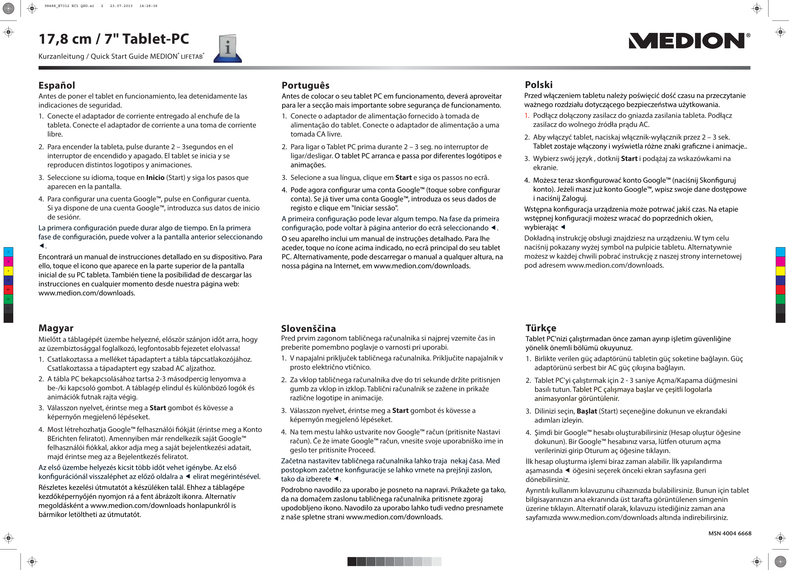 Antes de poner el tablet en funcionamiento, lea detenidamente las indicaciones de seguridad.1.  Conecte el adaptador de corriente entregado al enchufe de la tableta. Conecte el adaptador de corriente a una toma de corriente libre.2.  Para encender la tableta, pulse durante 2 – 3segundos en el interruptor de encendido y apagado. El tablet se inicia y se reproducen distintos logotipos y animaciones.3.  Seleccione su idioma, toque en Inicio (Start) y siga los pasos que aparecen en la pantalla.4.  Para congurar una cuenta Google™, pulse en Congurar cuenta.Si ya dispone de una cuenta Google™, introduzca sus datos de inicio de sesiónr. La primera conguración puede durar algo de tiempo. En la primera fase de conguración, puede volver a la pantalla anterior seleccionando .Encontrará un manual de instrucciones detallado en su dispositivo. Para ello, toque el icono que aparece en la parte superior de la pantalla inicial de su PC tableta. También tiene la posibilidad de descargar las instrucciones en cualquier momento desde nuestra página web: www.medion.com/downloads.Español Português PolskiMagyarAntes de colocar o seu tablet PC em funcionamento, deverá aproveitar para ler a secção mais importante sobre segurança de funcionamento.1.  Conecte o adaptador de alimentação fornecido à tomada de alimentação do tablet. Conecte o adaptador de alimentação a uma tomada CA livre.2.  Para ligar o Tablet PC prima durante 2 – 3 seg. no interruptor de ligar/desligar. O tablet PC arranca e passa por diferentes logótipos e animações.3.  Selecione a sua língua, clique em Start e siga os passos no ecrã.4.  Pode agora congurar uma conta Google™ (toque sobre congurar conta). Se já tiver uma conta Google™, introduza os seus dados de registo e clique em &quot;Iniciar sessão&quot;. A primeira conguração pode levar algum tempo. Na fase da primeira conguração, pode voltar à página anterior do ecrã seleccionando .O seu aparelho inclui um manual de instruções detalhado. Para lhe aceder, toque no ícone acima indicado, no ecrã principal do seu tablet PC. Alternativamente, pode descarregar o manual a qualquer altura, na nossa página na Internet, em www.medion.com/downloads.Mielőtt a táblagépét üzembe helyezné, először szánjon időt arra, hogyaz üzembiztosággal foglalkozó, legfontosabb fejezetet elolvassa!1.  Csatlakoztassa a melléket tápadaptert a tábla tápcsatlakozójához. Csatlakoztassa a tápadaptert egy szabad AC aljzathoz.2.  A tábla PC bekapcsolásához tartsa 2-3 másodpercig lenyomva a be-/ki kapcsoló gombot. A táblagép elindul és különböző logók és animációk futnak rajta végig.3.  Válasszon nyelvet, érintse meg a Start gombot és kövesse a képernyőn megjelenő lépéseket.4.  Most létrehozhatja Google™ felhasználói ókját (érintse meg a Konto BErichten feliratot). Amennyiben már rendelkezik saját Google™ felhasználói ókkal, akkor adja meg a saját bejelentkezési adatait, majd érintse meg az a Bejelentkezés feliratot. Az első üzembe helyezés kicsit több időt vehet igénybe. Az első kongurációnál visszaléphet az előző oldalra a  elirat megérintésével.Részletes kezelési útmutatót a készüléken talál. Ehhez a táblagépe kezdőképernyőjén nyomjon rá a fent ábrázolt ikonra. Alternatív megoldásként a www.medion.com/downloads honlapunkról is bármikor letöltheti az útmutatót.MSN 4004 6668Przed włączeniem tabletu należy poświęcić dość czasu na przeczytanie ważnego rozdziału dotyczącego bezpieczeństwa użytkowania.1.  Podłącz dołączony zasilacz do gniazda zasilania tableta. Podłącz zasilacz do wolnego źródła prądu AC.2.  Aby włączyć tablet, naciskaj włącznik-wyłącznik przez 2 – 3 sek. Tablet zostaje włączony i wyświetla różne znaki graczne i animacje..3.  Wybierz swój język , dotknij Start i podążaj za wskazówkami na ekranie.4.  Możesz teraz skongurować konto Google™ (naciśnij Skonguruj konto). Jeżeli masz już konto Google™, wpisz swoje dane dostępowe i naciśnij Zaloguj. Wstępna konguracja urządzenia może potrwać jakiś czas. Na etapie wstępnej konguracji możesz wracać do poprzednich okien, wybierając Dokładną instrukcję obsługi znajdziesz na urządzeniu. W tym celu naciśnij pokazany wyżej symbol na pulpicie tabletu. Alternatywnie możesz w każdej chwili pobrać instrukcję z naszej strony internetowej pod adresem www.medion.com/downloads.SlovenščinaPred prvim zagonom tabličnega računalnika si najprej vzemite čas in preberite pomembno poglavje o varnosti pri uporabi.1.  V napajalni priključek tabličnega računalnika. Priključite napajalnik v prosto električno vtičnico.2.  Za vklop tabličnega računalnika dve do tri sekunde držite pritisnjen gumb za vklop in izklop. Tablični računalnik se zažene in prikaže različne logotipe in animacije.3.  Válasszon nyelvet, érintse meg a Start gombot és kövesse a képernyőn megjelenő lépéseket.4.  Na tem mestu lahko ustvarite nov Google™ račun (pritisnite Nastavi račun). Če že imate Google™ račun, vnesite svoje uporabniško ime in geslo ter pritisnite Proceed.Začetna nastavitev tabličnega računalnika lahko traja  nekaj časa. Med postopkom začetne konguracije se lahko vrnete na prejšnji zaslon, tako da izberete .Podrobno navodilo za uporabo je posneto na napravi. Prikažete ga tako, da na domačem zaslonu tabličnega računalnika pritisnete zgoraj upodobljeno ikono. Navodilo za uporabo lahko tudi vedno presnamete z naše spletne strani www.medion.com/downloads.Kurzanleitung / Quick Start Guide MEDION® LIFETAB®17,8 cm / 7&quot; Tablet-PCTürkçeTablet PC&apos;nizi çalıştırmadan önce zaman ayırıp işletim güvenliğine yönelik önemli bölümü okuyunuz.1.  Birlikte verilen güç adaptörünü tabletin güç soketine bağlayın. Güç adaptörünü serbest bir AC güç çıkışına bağlayın.2.  Tablet PC&apos;yi çalıştırmak için 2 - 3 saniye Açma/Kapama düğmesini basılı tutun. Tablet PC çalışmaya başlar ve çeşitli logolarla animasyonlar görüntülenir.3. Dilinizi seçin, Başlat (Start) seçeneğine dokunun ve ekrandaki adımları izleyin.4.  Şimdi bir Google™ hesabı oluşturabilirsiniz (Hesap oluştur öğesine dokunun). Bir Google™ hesabınız varsa, lütfen oturum açma verilerinizi girip Oturum aç öğesine tıklayın. İlk hesap oluşturma işlemi biraz zaman alabilir. İlk yapılandırma aşamasında  öğesini seçerek önceki ekran sayfasına geri dönebilirsiniz.Ayrıntılı kullanım kılavuzunu cihazınızda bulabilirsiniz. Bunun için tablet bilgisayarınızın ana ekranında üst tarafta görüntülenen simgenin üzerine tıklayın. Alternatif olarak, kılavuzu istediğiniz zaman ana sayfamızda www.medion.com/downloads altında indirebilirsiniz.CMYCMMYCYCMYK98488_E7312 RC1 QSG.ai   2   23.07.2013   14:28:3698488_E7312 RC1 QSG.ai   2   23.07.2013   14:28:36