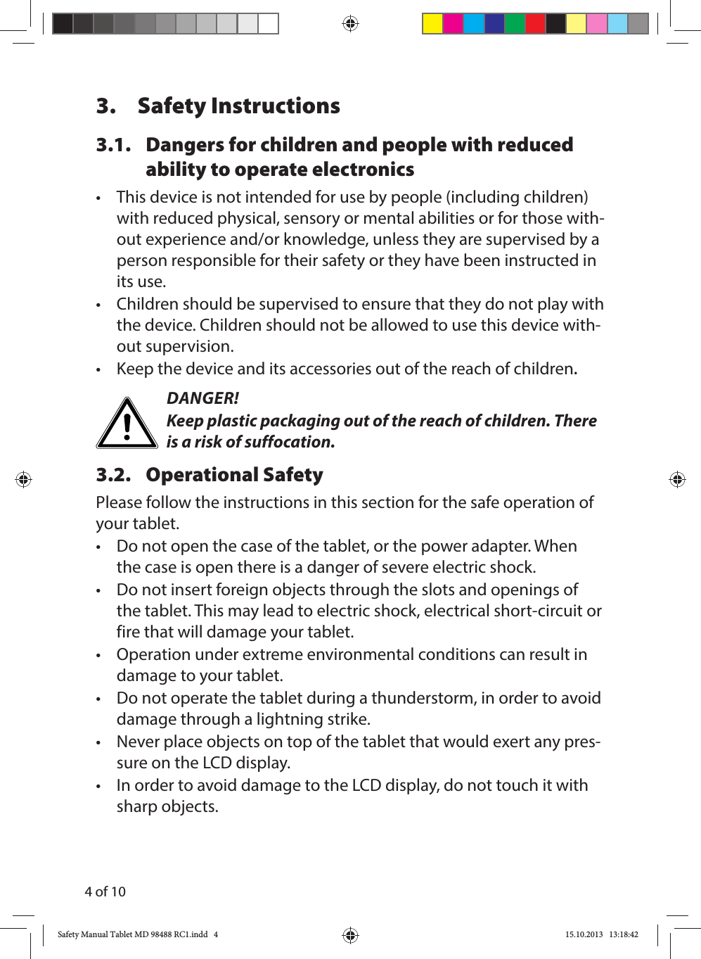 4 of 103. Safety Instructions3.1.  Dangers for children and people with reduced ability to operate electronics•  This device is not intended for use by people (including children) with reduced physical, sensory or mental abilities or for those with-out experience and/or knowledge, unless they are supervised by a person responsible for their safety or they have been instructed in its use.•  Children should be supervised to ensure that they do not play with the device. Children should not be allowed to use this device with-out supervision.•  Keep the device and its accessories out of the reach of children.DANGER!Keep plastic packaging out of the reach of children. There is a risk of suffocation.3.2. Operational SafetyPlease follow the instructions in this section for the safe operation of your tablet. •  Do not open the case of the tablet, or the power adapter. When the case is open there is a danger of severe electric shock.•  Do not insert foreign objects through the slots and openings of the tablet. This may lead to electric shock, electrical short-circuit or fire that will damage your tablet.•  Operation under extreme environmental conditions can result in damage to your tablet.•  Do not operate the tablet during a thunderstorm, in order to avoid damage through a lightning strike.•  Never place objects on top of the tablet that would exert any pres-sure on the LCD display.•  In order to avoid damage to the LCD display, do not touch it with sharp objects.Safety Manual Tablet MD 98488 RC1.indd   4Safety Manual Tablet MD 98488 RC1.indd   4 15.10.2013   13:18:4215.10.2013   13:18:42