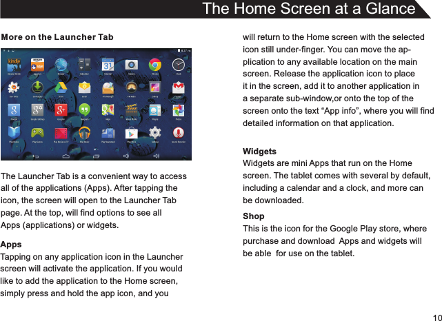 10More on the Launcher TabThe Launcher Tab is a convenient way to accessall of the applications (Apps). After tapping theicon, the screen will open to the Launcher Tabpage. At the top, will find options to see allApps (applications) or widgets.AppsTapping on any application icon in the Launcherscreen will activate the application. If you wouldlike to add the application to the Home screen,simply press and hold the app icon, and youThe Home Screen at a Glancewill return to the Home screen with the selectedicon still under-finger. You can move the ap-plication to any available location on the mainscreen. Release the application icon to placeit in the screen, add it to another application in a separate sub-window,or onto the top of thescreen onto the text “App info”, where you will finddetailed information on that application.WidgetsWidgets are mini Apps that run on the Homescreen. The tablet comes with several by default,including a calendar and a clock, and more canbe downloaded.ShopThis is the icon for the Google Play store, wherepurchase and download  Apps and widgets willbe able  for use on the tablet.