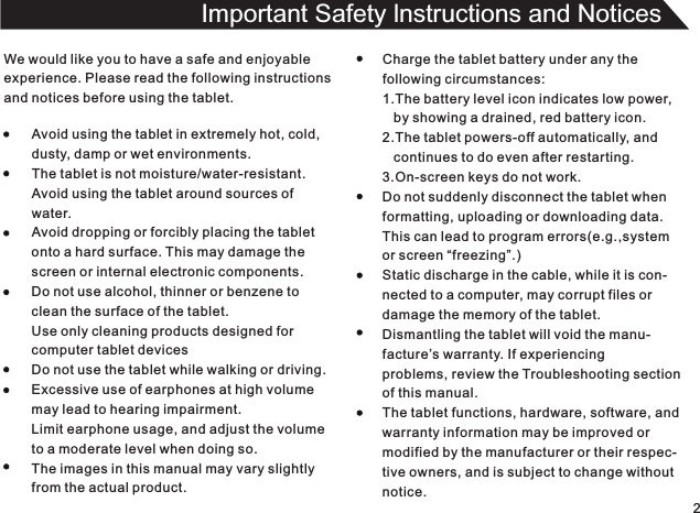 We would like you to have a safe and enjoyableexperience. Please read the following instructionsand notices before using the tablet.Avoid using the tablet in extremely hot, cold,dusty, damp or wet environments.The tablet is not moisture/water-resistant.Avoid using the tablet around sources ofwater.Avoid dropping or forcibly placing the tabletonto a hard surface. This may damage thescreen or internal electronic components.Do not use alcohol, thinner or benzene toclean the surface of the tablet.Use only cleaning products designed forcomputer tablet devicesDo not use the tablet while walking or driving.Excessive use of earphones at high volumemay lead to hearing impairment.Limit earphone usage, and adjust the volumeto a moderate level when doing so.The images in this manual may vary slightlyfrom the actual product.Charge the tablet battery under any thefollowing circumstances:1.The battery level icon indicates low power,   by showing a drained, red battery icon.2.The tablet powers-off automatically, and   continues to do even after restarting.3.On-screen keys do not work.Do not suddenly disconnect the tablet whenformatting, uploading or downloading data.This can lead to program errors(e.g.,systemor screen “freezing”.)Static discharge in the cable, while it is con-nected to a computer, may corrupt files ordamage the memory of the tablet.Dismantling the tablet will void the manu-facture’s warranty. If experiencingproblems, review the Troubleshooting sectionof this manual.The tablet functions, hardware, software, andwarranty information may be improved ormodified by the manufacturer or their respec-tive owners, and is subject to change withoutnotice.2Important Safety lnstructions and Notices 