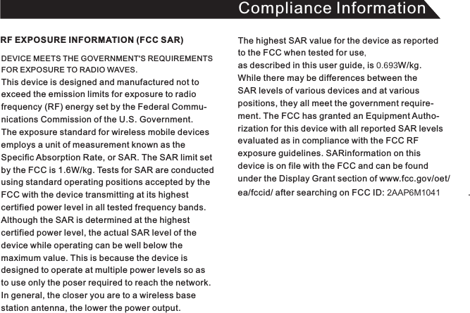 Compliance InformationDEVICE MEETS THE GOVERNMENT&apos;S REQUIREMENTS FOR EXPOSURE TO RADIO WAVES. This device is designed and manufactured not toexceed the emission limits for exposure to radio frequency (RF) energy set by the Federal Commu-nications Commission of the U.S. Government.The exposure standard for wireless mobile devices employs a unit of measurement known as theSpecific Absorption Rate, or SAR. The SAR limit set by the FCC is 1.6W/kg. Tests for SAR are conducted using standard operating positions accepted by theFCC with the device transmitting at its highest certified power level in all tested frequency bands. Although the SAR is determined at the highest certified power level, the actual SAR level of the device while operating can be well below the maximum value. This is because the device is designed to operate at multiple power levels so asto use only the poser required to reach the network.In general, the closer you are to a wireless base station antenna, the lower the power output.RF EXPOSURE INFORMATION (FCC SAR) The highest SAR value for the device as reported to the FCC when tested for useas described in this user guide, is W/kg. While there may be differences between the SAR levels of various devices and at variouspositions, they all meet the government require-ment. The FCC has granted an Equipment Autho-rization for this device with all reported SAR levelsevaluated as in compliance with the FCC RFexposure guidelines. SARinformation on this device is on file with the FCC and can be foundunder the Display Grant section of www.fcc.gov/oet/ea/fccid/ after searching on FCC ID: 2AAP6M1041 . 2AAP6M104122