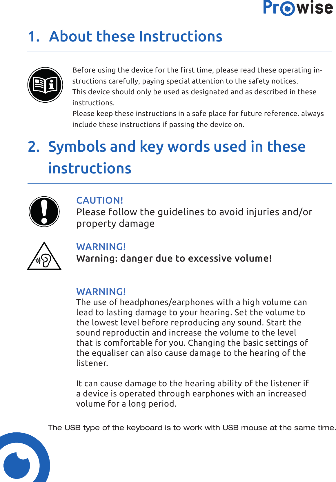 1.  About these Instructions2.  Symbols and key words used in these instructionsBefore using the device for the first time, please read these operating in-structions carefully, paying special attention to the safety notices.This device should only be used as designated and as described in theseinstructions.Please keep these instructions in a safe place for future reference. always include these instructions if passing the device on.CAUTION!Please follow the guidelines to avoid injuries and/or property damageWARNING!Warning: danger due to excessive volume!WARNING!The use of headphones/earphones with a high volume can lead to lasting damage to your hearing. Set the volume to the lowest level before reproducing any sound. Start the sound reproductin and increase the volume to the level that is comfortable for you. Changing the basic settings of the equaliser can also cause damage to the hearing of the listener.It can cause damage to the hearing ability of the listener if a device is operated through earphones with an increased volume for a long period.The USB type of the keyboard is to work with USB mouse at the same time.