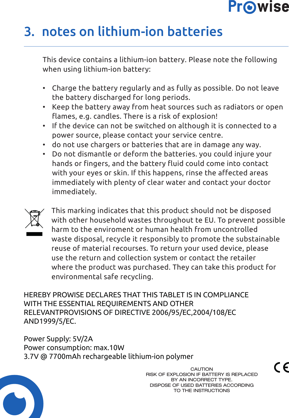 3.  notes on lithium-ion batteriesThis device contains a lithium-ion battery. Please note the following when using lithium-ion battery:•  Charge the battery regularly and as fully as possible. Do not leave the battery discharged for long periods.•  Keep the battery away from heat sources such as radiators or open flames, e.g. candles. There is a risk of explosion!•  If the device can not be switched on although it is connected to a power source, please contact your service centre.•  do not use chargers or batteries that are in damage any way.•  Do not dismantle or deform the batteries. you could injure your hands or fingers, and the battery fluid could come into contact with your eyes or skin. If this happens, rinse the affected areas immediately with plenty of clear water and contact your doctor immediately.This marking indicates that this product should not be disposed with other household wastes throughout te EU. To prevent possible harm to the enviroment or human health from uncontrolled waste disposal, recycle it responsibly to promote the substainable reuse of material recourses. To return your used device, please use the return and collection system or contact the retailer where the product was purchased. They can take this product for environmental safe recycling.HEREBY PROWISE DECLARES THAT THIS TABLET IS IN COMPLIANCEWITH THE ESSENTIAL REQUIREMENTS AND OTHERRELEVANTPROVISIONS OF DIRECTIVE 2006/95/EC,2004/108/ECAND1999/5/EC.Power Supply: 5V/2APower consumption: max.10W3.7V @ 7700mAh rechargeable lithium-ion polymerCAUTIONRISK OF EXPLOSION IF BATTERY IS REPLACEDBY AN INCORRECT TYPE.DISPOSE OF USED BATTERIES ACCORDINGTO THE INSTRUCTIONS