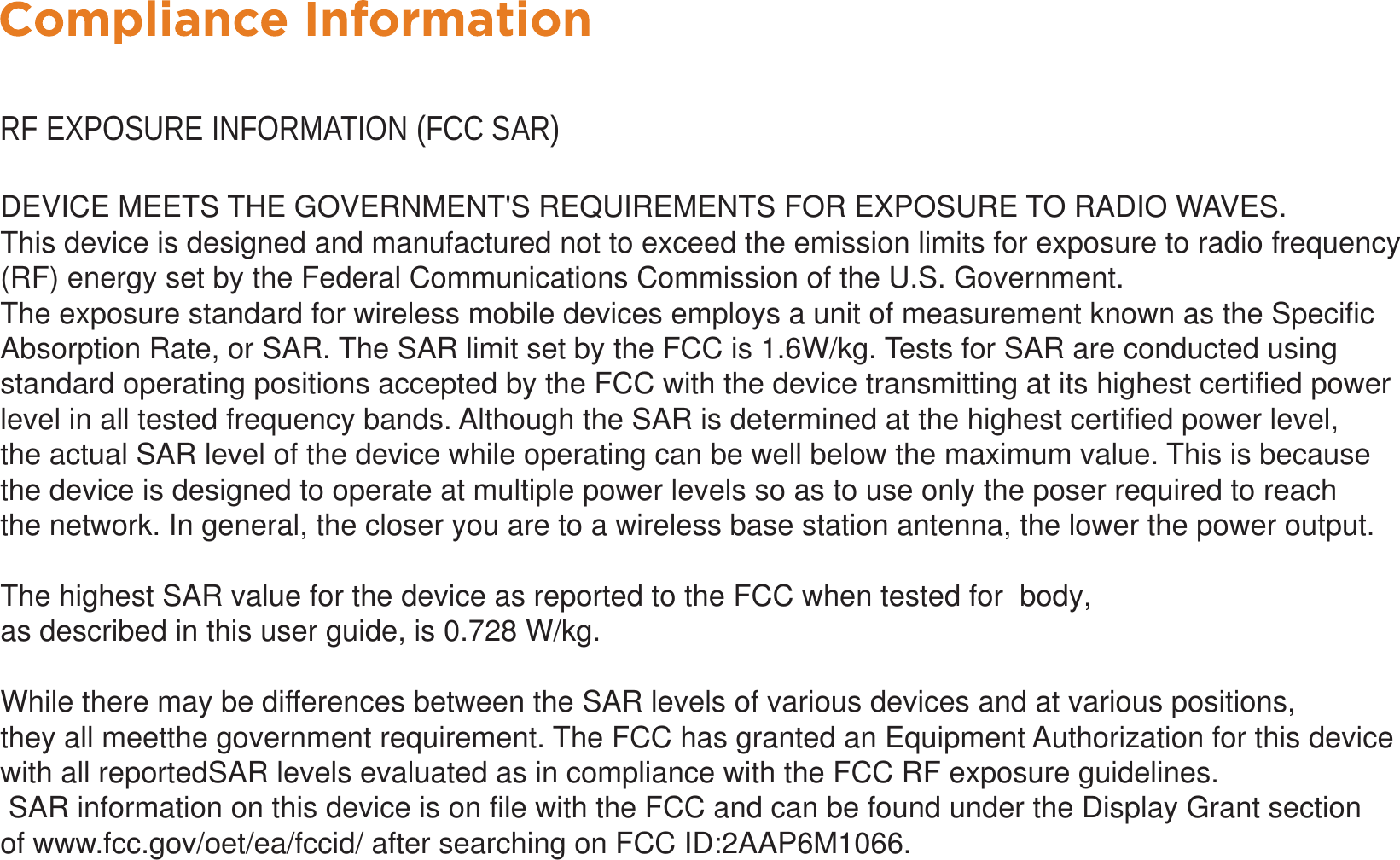 RF EXPOSURE INFORMATION (FCC SAR)DEVICE MEETS THE GOVERNMENT&apos;S REQUIREMENTS FOR EXPOSURE TO RADIO WAVES.This device is designed and manufactured not to exceed the emission limits for exposure to radio frequency (RF) energy set by the Federal Communications Commission of the U.S. Government.The exposure standard for wireless mobile devices employs a unit of measurement known as the Specific Absorption Rate, or SAR. The SAR limit set by the FCC is 1.6W/kg. Tests for SAR are conducted using standard operating positions accepted by the FCC with the device transmitting at its highest certified power level in all tested frequency bands. Although the SAR is determined at the highest certified power level, the actual SAR level of the device while operating can be well below the maximum value. This is because the device is designed to operate at multiple power levels so as to use only the poser required to reach the network. In general, the closer you are to a wireless base station antenna, the lower the power output.The highest SAR value for the device as reported to the FCC when tested for  body,as described in this user guide, is 0.728 W/kg.  While there may be differences between the SAR levels of various devices and at various positions, they all meetthe government requirement. The FCC has granted an Equipment Authorization for this device with all reportedSAR levels evaluated as in compliance with the FCC RF exposure guidelines. SAR information on this device is on file with the FCC and can be found under the Display Grant section of www.fcc.gov/oet/ea/fccid/ after searching on FCC ID:2AAP6M1066.