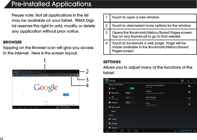 12Pre-InstalledApplicationsPlease note: Not all applications in the list maybeavailableonyourtablet.TMAXDigi-talreservestherighttoadd,modify,ordeleteany application without prior notice.BROWSERTappingontheBrowsericonwillgiveyouaccessto the internet.  Here is the screen layout:1Touchtoopenanewwindow.2Touchtoview/selectmoreoptionsforthewindow.3OpenstheBookmark/History/SavedPagesscreen.Taponanythumbnailtogotothatwebsite.4 Touchtobookmarkawebpage.PagewillbemadeavailableintheBookmark/History/SavedPages screen.SETTINGSAllowsyoutoadjustmanyofthefunctionsofthetablet.  