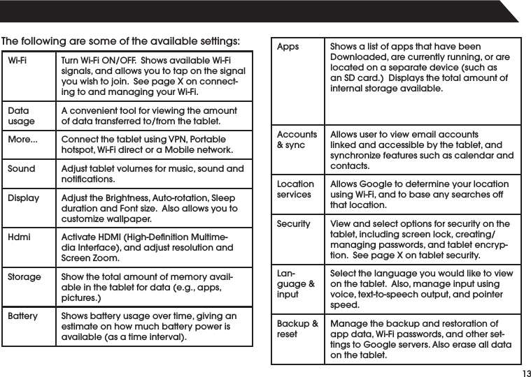 13Thefollowingaresomeoftheavailablesettings:Wi-Fi TurnWi-FiON/OFF.ShowsavailableWi-Fisignals,andallowsyoutotaponthesignalyouwishtojoin.SeepageXonconnect-ingtoandmanagingyourWi-Fi.DatausageAconvenienttoolforviewingtheamountofdatatransferredto/fromthetablet.More... ConnectthetabletusingVPN,Portablehotspot,Wi-FidirectoraMobilenetwork.Sound Adjusttabletvolumesformusic,soundandnotications.Display AdjusttheBrightness,Auto-rotation,SleepdurationandFontsize.Alsoallowsyoutocustomizewallpaper.Hdmi  ActivateHDMI(High-DenitionMultime-diaInterface),andadjustresolutionandScreen Zoom.Storage Show the total amount of memory avail-ableinthetabletfordata(e.g.,apps,pictures.)Battery Showsbatteryusageovertime,givinganestimate on how much battery power is available(asatimeinterval).Apps Shows a list of apps that have been Downloaded,arecurrentlyrunning,orarelocatedonaseparatedevice(suchasanSDcard.)Displaysthetotalamountofinternal storage available.Accounts&amp; syncAllowsusertoviewemailaccountslinkedandaccessiblebythetablet,andsynchronizefeaturessuchascalendarandcontacts.Location servicesAllowsGoogletodetermineyourlocationusingWi-Fi,andtobaseanysearchesoffthat location.Security Viewandselectoptionsforsecurityonthetablet,includingscreenlock,creating/managingpasswords,andtabletencryp-tion.SeepageXontabletsecurity.Lan-guage &amp; inputSelect the language you would like to view onthetablet.Also,manageinputusingvoice,text-to-speechoutput,andpointerspeed.Backup&amp;resetManagethebackupandrestorationofappdata,Wi-Fipasswords,andotherset-tingstoGoogleservers.Alsoerasealldataon the tablet.