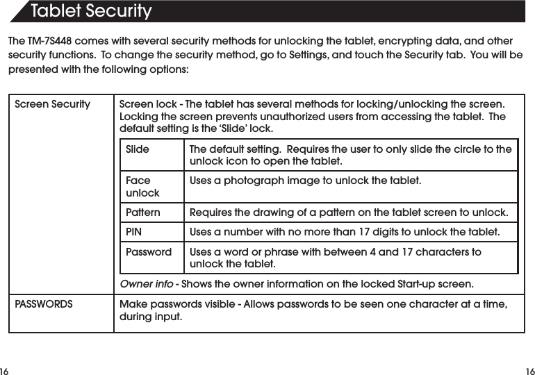 16TabletSecurity16TheTM-7S448comeswithseveralsecuritymethodsforunlockingthetablet,encryptingdata,andothersecurityfunctions.Tochangethesecuritymethod,gotoSettings,andtouchtheSecuritytab.Youwillbepresented with the following options:Screen Security Screenlock-Thetablethasseveralmethodsforlocking/unlockingthescreen.Lockingthescreenpreventsunauthorizedusersfromaccessingthetablet.Thedefault setting is the ‘Slide’ lock.Slide Thedefaultsetting.Requirestheusertoonlyslidethecircletotheunlock icon to open the tablet.Face unlockUses a photograph image to unlock the tablet.Pattern Requiresthedrawingofapatternonthetabletscreentounlock.PIN Usesanumberwithnomorethan17digitstounlockthetablet.Password Usesawordorphrasewithbetween4and17characterstounlock the tablet.Owner info-ShowstheownerinformationonthelockedStart-upscreen.PASSWORDS Makepasswordsvisible-Allowspasswordstobeseenonecharacteratatime,during input.