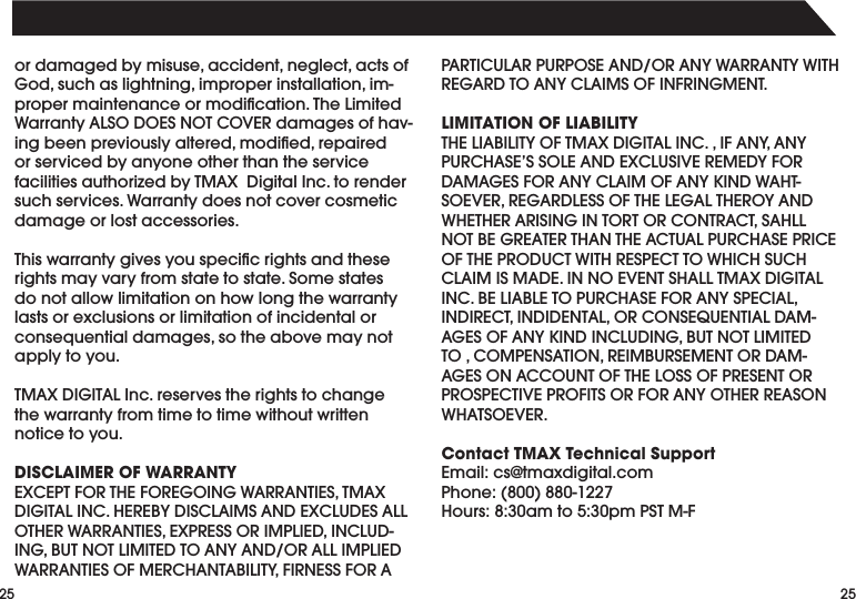 2525ordamagedbymisuse,accident,neglect,actsofGod,suchaslightning,improperinstallation,im-propermaintenanceormodication.TheLimitedWarrantyALSODOESNOTCOVERdamagesofhav-ingbeenpreviouslyaltered,modied,repairedor serviced by anyone other than the service facilitiesauthorizedbyTMAXDigitalInc.torendersuch services. Warranty does not cover cosmetic damage or lost accessories.Thiswarrantygivesyouspecicrightsandtheserights may vary from state to state. Some states do not allow limitation on how long the warranty lasts or exclusions or limitation of incidental or consequentialdamages,sotheabovemaynotapply to you.TMAXDIGITALInc.reservestherightstochangethe warranty from time to time without written notice to you.DISCLAIMER OF WARRANTYEXCEPTFORTHEFOREGOINGWARRANTIES,TMAXDIGITALINC.HEREBYDISCLAIMSANDEXCLUDESALLOTHERWARRANTIES,EXPRESSORIMPLIED,INCLUD-ING,BUTNOTLIMITEDTOANYAND/ORALLIMPLIEDWARRANTIESOFMERCHANTABILITY,FIRNESSFORAPARTICULARPURPOSEAND/ORANYWARRANTYWITHREGARDTOANYCLAIMSOFINFRINGMENT.LIMITATION OF LIABILITYTHELIABILITYOFTMAXDIGITALINC.,IFANY,ANYPURCHASE’SSOLEANDEXCLUSIVEREMEDYFORDAMAGESFORANYCLAIMOFANYKINDWAHT-SOEVER,REGARDLESSOFTHELEGALTHEROYANDWHETHERARISINGINTORTORCONTRACT,SAHLLNOTBEGREATERTHANTHEACTUALPURCHASEPRICEOFTHEPRODUCTWITHRESPECTTOWHICHSUCHCLAIMISMADE.INNOEVENTSHALLTMAXDIGITALINC.BELIABLETOPURCHASEFORANYSPECIAL,INDIRECT,INDIDENTAL,ORCONSEQUENTIALDAM-AGESOFANYKINDINCLUDING,BUTNOTLIMITEDTO,COMPENSATION,REIMBURSEMENTORDAM-AGESONACCOUNTOFTHELOSSOFPRESENTORPROSPECTIVEPROFITSORFORANYOTHERREASONWHATSOEVER.Contact TMAX Technical SupportEmail:cs@tmaxdigital.comPhone:(800)880-1227Hours:8:30amto5:30pmPSTM-F