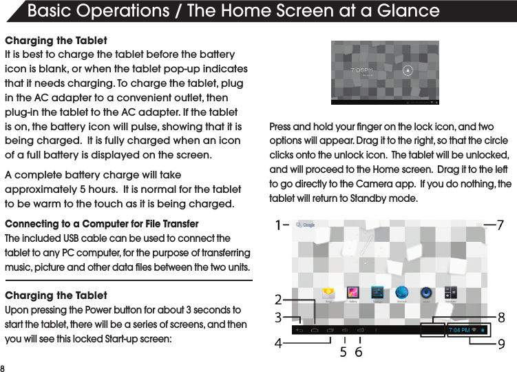 8BasicOperations/TheHomeScreenataGlanceCharging the TabletIt is best to charge the tablet before the battery iconisblank,orwhenthetabletpop-upindicatesthatitneedscharging.Tochargethetablet,plugintheACadaptertoaconvenientoutlet,thenplug-inthetablettotheACadapter.Ifthetabletison,thebatteryiconwillpulse,showingthatitisbeing charged.  It is fully charged when an icon of a full battery is displayed on the screen.Acompletebatterychargewilltakeapproximately 5 hours.  It is normal for the tablet to be warm to the touch as it is being charged.  Connecting to a Computer for File TransferTheincludedUSBcablecanbeusedtoconnectthetablettoanyPCcomputer,forthepurposeoftransferringmusic,pictureandotherdatalesbetweenthetwounits.Charging the TabletUpon pressing the Power button for about 3 seconds to startthetablet,therewillbeaseriesofscreens,andthenyouwillseethislockedStart-upscreen:Pressandholdyourngeronthelockicon,andtwooptionswillappear.Dragittotheright,sothatthecircleclicksontotheunlockicon.Thetabletwillbeunlocked,andwillproceedtotheHomescreen.DragittothelefttogodirectlytotheCameraapp.Ifyoudonothing,thetablet will return to Standby mode. 