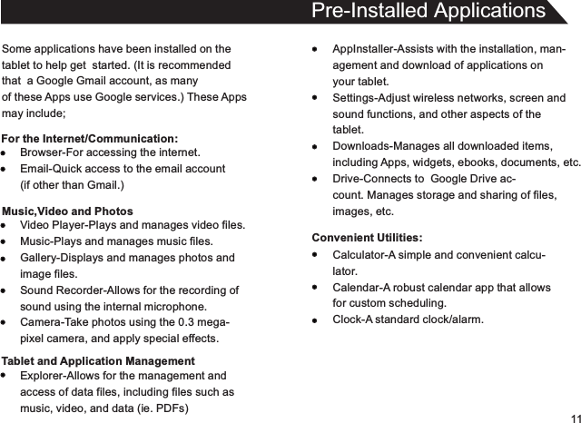 11Some applications have been installed on thetablet to help get  started. (It is recommendedthat  a Google Gmail account, as manyof these Apps use Google services.) These Appsmay include;For the Internet/Communication:Pre-Installed ApplicationsAppInstaller-Assists with the installation, man-agement and download of applications onyour tablet.Settings-Adjust wireless networks, screen andsound functions, and other aspects of thetablet.Downloads-Manages all downloaded items,including Apps, widgets, ebooks, documents, etc.Drive-Connects to  Google Drive ac-count. Manages storage and sharing of files,images, etc.Convenient Utilities:Browser-For accessing the internet.Email-Quick access to the email account(if other than Gmail.)Music,Video and PhotosVideo Player-Plays and manages video files.Music-Plays and manages music files.Gallery-Displays and manages photos andimage files.Sound Recorder-Allows for the recording ofsound using the internal microphone.Camera-Take photos using the 0.3 mega-pixel camera, and apply special effects.Tablet and Application ManagementExplorer-Allows for the management andaccess of data files, including files such asmusic, video, and data (ie. PDFs)Calculator-A simple and convenient calcu-lator.Calendar-A robust calendar app that allowsfor custom scheduling.Clock-A standard clock/alarm.