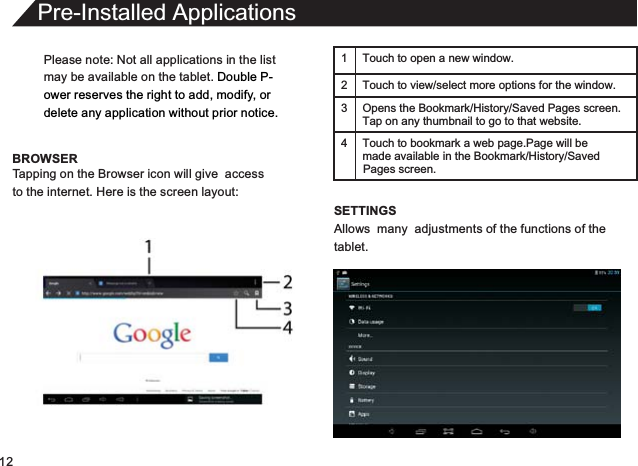 12Please note: Not all applications in the listmay be available on the tablet. Double P-ower reserves the right to add, modify, or delete any application without prior notice.BROWSERPre-Installed ApplicationsTapping on the Browser icon will give  accessto the internet. Here is the screen layout:1 Touch to open a new window.2 Touch to view/select more options for the window.3 Opens the Bookmark/History/Saved Pages screen.Tap on any thumbnail to go to that website.4 Touch to bookmark a web page.Page will be  made available in the Bookmark/History/Saved SETTINGSAllows  many  adjustments of the functions of thetablet.Pages screen.