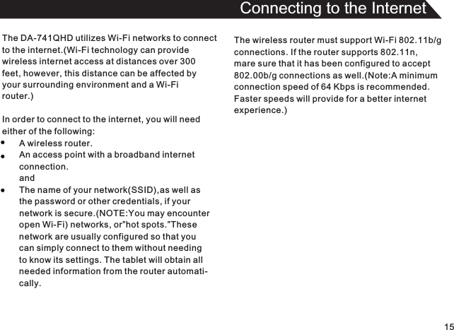 15Connecting to the InternetThe DA-741QHD utilizes Wi-Fi networks to connectto the internet.(Wi-Fi technology can providewireless internet access at distances over 300 feet, however, this distance can be affected byyour surrounding environment and a Wi-Fi router.)In order to connect to the internet, you will needeither of the following:A wireless router.An access point with a broadband internetconnection.andThe name of your network(SSID),as well asthe password or other credentials, if yournetwork is secure.(NOTE:You may encounteropen Wi-Fi) networks, or”hot spots.”Thesenetwork are usually configured so that you can simply connect to them without needingto know its settings. The tablet will obtain allneeded information from the router automati-cally.The wireless router must support Wi-Fi 802.11b/gconnections. If the router supports 802.11n,mare sure that it has been configured to accept802.00b/g connections as well.(Note:A minimumconnection speed of 64 Kbps is recommended.Faster speeds will provide for a better internetexperience.)