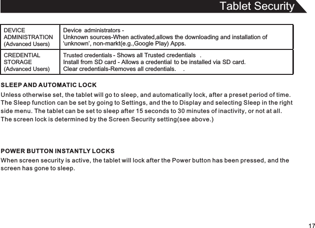 Tablet Security17SLEEP AND AUTOMATIC LOCKUnless otherwise set, the tablet will go to sleep, and automatically lock, after a preset period of time.The Sleep function can be set by going to Settings, and the to Display and selecting Sleep in the rightside menu. The tablet can be set to sleep after 15 seconds to 30 minutes of inactivity, or not at all.The screen lock is determined by the Screen Security setting(see above.)POWER BUTTON INSTANTLY LOCKSWhen screen security is active, the tablet will lock after the Power button has been pressed, and thescreen has gone to sleep.DEVICE ADMINISTRATION (Advanced Users)Device  administrators - Unknown sources-When activated,allows the downloading and installation of ‘unknown’, non-markt(e.g.,Google Play) Apps.CREDENTIAL STORAGE (Advanced Users)Trusted credentials - Shows all Trusted credentials .Install from SD card - Allows a credential to be installed via SD card.Clear credentials-Removes all credentials. .