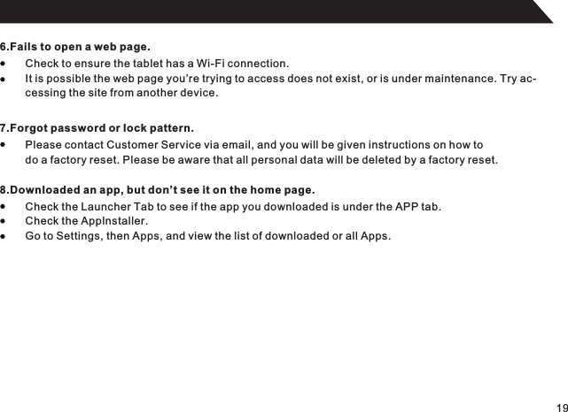 196.Fails to open a web page.Check to ensure the tablet has a Wi-Fi connection.It is possible the web page you’re trying to access does not exist, or is under maintenance. Try ac-cessing the site from another device.7.Forgot password or lock pattern.Please contact Customer Service via email, and you will be given instructions on how to do a factory reset. Please be aware that all personal data will be deleted by a factory reset.8.Downloaded an app, but don’t see it on the home page.Check the Launcher Tab to see if the app you downloaded is under the APP tab.Check the Applnstaller.Go to Settings, then Apps, and view the list of downloaded or all Apps.