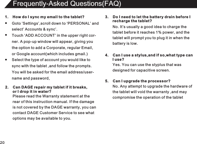 20Frequently-Asked Questions(FAQ)1.    How do I sync my email to the tablet?Goto ’Settings’,scroll down to ‘PERSONAL’ andselect’ Accounts &amp; sync’.Touch ‘ADD ACCOUNT’ in the upper right cor-ner. A pop-up window will appear, giving youthe option to add a Corporate, regular Email,or Google account(which includes gmail.)Select the type of account you would like tosync with the tablet ,and follow the prompts.You will be asked for the email address/user-name and password,2.    Can DAGE repair my tablet if it breaks,       or I drop it in water?Please read the Warranty statement at therear of this instruction manual. If the damageis not covered by the DAGE warranty, you cancontact DAGE Customer Service to see whatoptions may be available to you.3.    Do I need to let the battery drain before I        recharge the tablet?No. It’s usually a good idea to charge thetablet before it reaches 1% power, and thetablet will prompt you to plug it in when thebattery is low.4.    Can I use a stylus,and if so,what type can       I use?Yes. You can use the styplus that was designed for capacitive screen.5.    Can I upgrade the processor?No. Any attempt to upgrade the hardware of the tablet will void the warranty ,and maycompromise the operation of the tablet