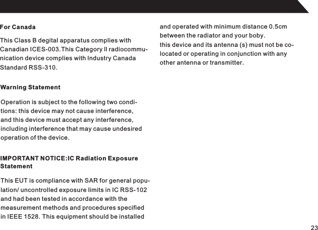For CanadaThis Class B degital apparatus complies withCanadian ICES-003.This Category ll radiocommu-nication device complies with lndustry CanadaStandard RSS-310.Warning StatementOperation is subject to the following two condi-tions: this device may not cause interference,and this device must accept any interference,including interference that may cause undesired operation of the device.IMPORTANT NOTICE:IC Radiation ExposureStatementThis EUT is compliance with SAR for general popu-lation/ uncontrolled exposure limits in IC RSS-102and had been tested in accordance with the measurement methods and procedures specifiedin IEEE 1528. This equipment should be installedand operated with minimum distance 0.5cmbetween the radiator and your boby.this device and its antenna (s) must not be co-located or operating in conjunction with anyother antenna or transmitter.23