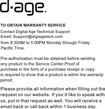 TO OBTAIN WARRANTY SERVICEContact Digital Age Technical SupportPlease provide all information when filling out the request on our website. If you’d like to speak withus, put in that request as well. You will receive a email back or call back within 1 business day. Email: Support@digiagetech.com