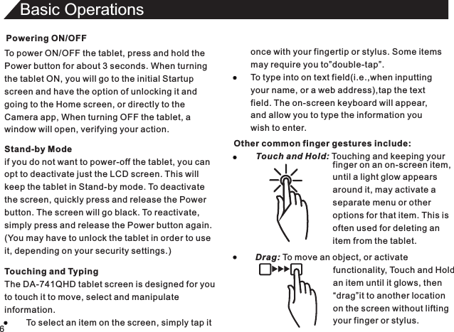 Powering ON/OFFTo power ON/OFF the tablet, press and hold thePower button for about 3 seconds. When turningthe tablet ON, you will go to the initial Startupscreen and have the option of unlocking it andgoing to the Home screen, or directly to theCamera app, When turning OFF the tablet, awindow will open, verifying your action.6Basic OperationsTouching and TypingThe DA-741QHD tablet screen is designed for youto touch it to move, select and manipulateinformation.         To select an item on the screen, simply tap itStand-by Modeif you do not want to power-off the tablet, you canopt to deactivate just the LCD screen. This willkeep the tablet in Stand-by mode. To deactivatethe screen, quickly press and release the Powerbutton. The screen will go black. To reactivate,simply press and release the Power button again.(You may have to unlock the tablet in order to useit, depending on your security settings.)once with your fingertip or stylus. Some itemsmay require you to”double-tap”.To type into on text field(i.e.,when inputtingyour name, or a web address),tap the textfield. The on-screen keyboard will appear,and allow you to type the information youwish to enter.Other common finger gestures include:         Touch and Hold: Touching and keeping your                                                                                        finger on an on-screen item,until a light glow appearsaround it, may activate aseparate menu or otheroptions for that item. This isoften used for deleting anitem from the tablet.Drag: To move an object, or activate                                functionality, Touch and Hold                                an item until it glows, then                                “drag”it to another location                                on the screen without lifting                                your finger or stylus.