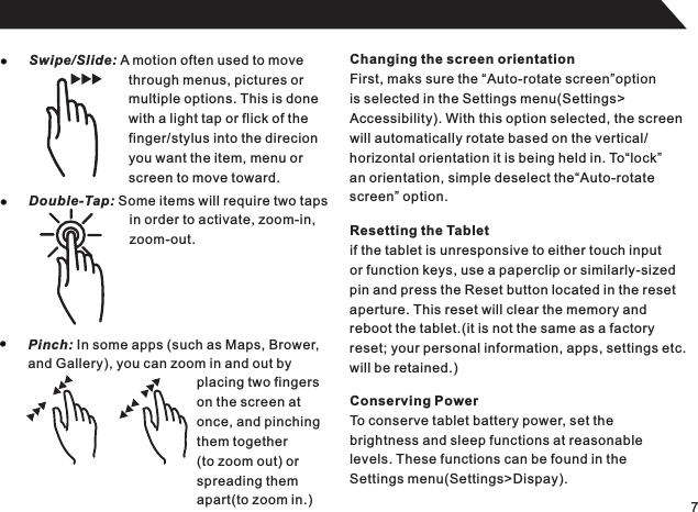 7Swipe/Slide: A motion often used to movethrough menus, pictures ormultiple options. This is donewith a light tap or flick of thefinger/stylus into the direcionyou want the item, menu orscreen to move toward.Double-Tap: Some items will require two tapsin order to activate, zoom-in,zoom-out.Pinch: In some apps (such as Maps, Brower,and Gallery), you can zoom in and out byplacing two fingerson the screen atonce, and pinchingthem together(to zoom out) orspreading themapart(to zoom in.)Changing the screen orientationFirst, maks sure the “Auto-rotate screen”optionis selected in the Settings menu(Settings&gt;Accessibility). With this option selected, the screenwill automatically rotate based on the vertical/horizontal orientation it is being held in. To“lock”an orientation, simple deselect the“Auto-rotatescreen” option.Resetting the Tabletif the tablet is unresponsive to either touch inputor function keys, use a paperclip or similarly-sizedpin and press the Reset button located in the resetaperture. This reset will clear the memory andreboot the tablet.(it is not the same as a factoryreset; your personal information, apps, settings etc.will be retained.)Conserving PowerTo conserve tablet battery power, set thebrightness and sleep functions at reasonablelevels. These functions can be found in the Settings menu(Settings&gt;Dispay).