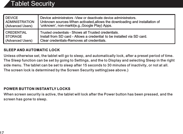 Tablet Security17SLEEP AND AUTOMATIC LOCKUnless otherwise set, the tablet will go to sleep, and automatically lock, after a preset period of time.The Sleep function can be set by going to Settings, and the to Display and selecting Sleep in the rightside menu. The tablet can be set to sleep after 15 seconds to 30 minutes of inactivity, or not at all.The screen lock is determined by the Screen Security setting(see above.)POWER BUTTON INSTANTLY LOCKSWhen screen security is active, the tablet will lock after the Power button has been pressed, and thescreen has gone to sleep.DEVICE ADMINISTRATION (Advanced Users)Device administrators -  View or deactivate device administrators.Unknown sources-When activated,allows the downloading and installation of ‘unknown’, non-markt(e.g.,Google Play) Apps.CREDENTIAL STORAGE (Advanced Users)Trusted credentials - Shows all Trusted credentials .Install from SD card - Allows a credential to be installed via SD card.Clear credentials-Removes all credentials.