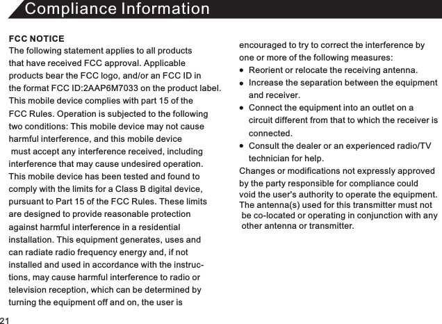 Compliance InformationThe following statement applies to all products that have received FCC approval. Applicable products bear the FCC logo, and/or an FCC ID in the format FCC ID:2AAP6M7033 on the product label.This mobile device complies with part 15 of the FCC Rules. Operation is subjected to the following two conditions: This mobile device may not cause harmful interference, and this mobile device must accept any interference received, including interference that may cause undesired operation. This mobile device has been tested and found to comply with the limits for a Class B digital device, pursuant to Part 15 of the FCC Rules. These limitsare designed to provide reasonable protectionagainst harmful interference in a residential installation. This equipment generates, uses andcan radiate radio frequency energy and, if not installed and used in accordance with the instruc-tions, may cause harmful interference to radio or television reception, which can be determined by turning the equipment off and on, the user is encouraged to try to correct the interference by one or more of the following measures:          Reorient or relocate the receiving antenna.     Increase the separation between the equipment     and receiver.     Connect the equipment into an outlet on a     circuit different from that to which the receiver is      connected.     Consult the dealer or an experienced radio/TV     technician for help. Changes or modifications not expressly approved  by the party responsible for compliance could void the user&apos;s authority to operate the equipment. The antenna(s) used for this transmitter must not  be co-located or operating in conjunction with any   other antenna or transmitter. FCC NOTICE21