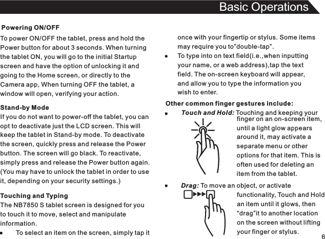 Powering ON/OFFTo power ON/OFF the tablet, press and hold thePower button for about 3 seconds. When turningthe tablet ON, you will go to the initial Startupscreen and have the option of unlocking it andgoing to the Home screen, or directly to theCamera app, When turning OFF the tablet, awindow will open, verifying your action.6Basic OperationsTouching and TypingThe NB7850 S tablet screen is designed for youto touch it to move, select and manipulateinformation.         To select an item on the screen, simply tap itStand-by ModeIf you do not want to power-off the tablet, you canopt to deactivate just the LCD screen. This willkeep the tablet in Stand-by mode. To deactivatethe screen, quickly press and release the Powerbutton. The screen will go black. To reactivate,simply press and release the Power button again.(You may have to unlock the tablet in order to useit, depending on your security settings.)once with your fingertip or stylus. Some itemsmay require you to”double-tap”.To type into on text field(i.e.,when inputtingyour name, or a web address),tap the textfield. The on-screen keyboard will appear,and allow you to type the information youwish to enter.Other common finger gestures include:         Touch and Hold: Touching and keeping your                                                                                        finger on an on-screen item,until a light glow appearsaround it, may activate aseparate menu or otheroptions for that item. This isoften used for deleting anitem from the tablet.Drag: To move an object, or activate                                functionality, Touch and Hold                                an item until it glows, then                                “drag”it to another location                                on the screen without lifting                                your finger or stylus.